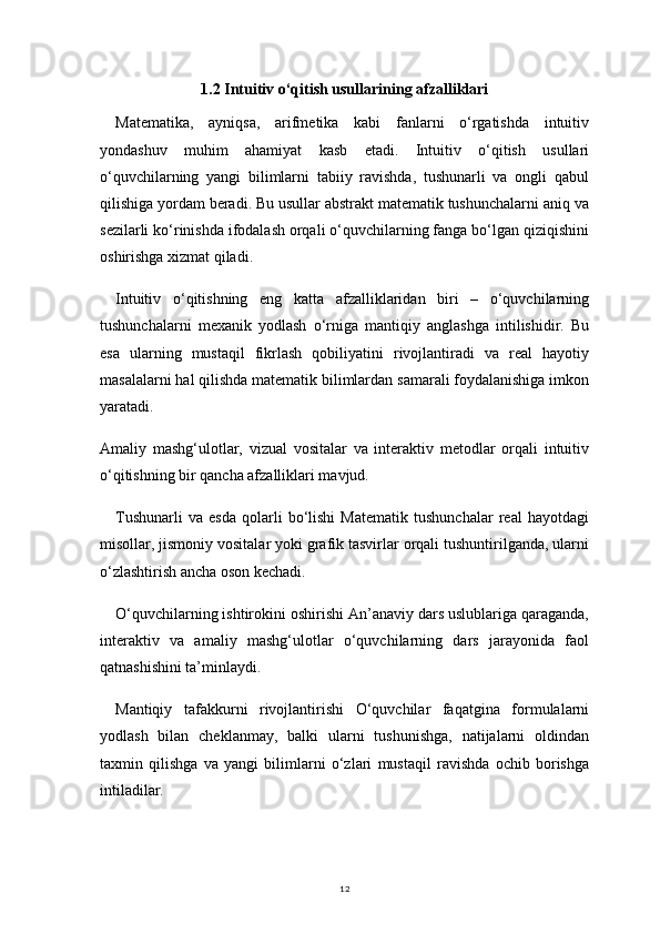 121.2 Intuitiv o‘qitish usullarining afzalliklari
Matematika,   ayniqsa,   arifmetika   kabi   fanlarni   o‘rgatishda   intuitiv
yondashuv   muhim   ahamiyat   kasb   etadi.   Intuitiv   o‘qitish   usullari
o‘quvchilarning   yangi   bilimlarni   tabiiy   ravishda,   tushunarli   va   ongli   qabul
qilishiga yordam beradi. Bu usullar abstrakt matematik tushunchalarni aniq va
sezilarli ko‘rinishda ifodalash orqali o‘quvchilarning fanga bo‘lgan qiziqishini
oshirishga xizmat qiladi.
Intuitiv   o‘qitishning   eng   katta   afzalliklaridan   biri   –   o‘quvchilarning
tushunchalarni   mexanik   yodlash   o‘rniga   mantiqiy   anglashga   intilishidir.   Bu
esa   ularning   mustaqil   fikrlash   qobiliyatini   rivojlantiradi   va   real   hayotiy
masalalarni hal qilishda matematik bilimlardan samarali foydalanishiga imkon
yaratadi.
Amaliy   mashg‘ulotlar,   vizual   vositalar   va   interaktiv   metodlar   orqali   intuitiv
o‘qitishning bir qancha afzalliklari mavjud.
Tushunarli   va   esda   qolarli   bo‘lishi   Matematik   tushunchalar   real   hayotdagi
misollar, jismoniy vositalar yoki grafik tasvirlar orqali tushuntirilganda, ularni
o‘zlashtirish ancha oson kechadi.
O‘quvchilarning ishtirokini oshirishi An’anaviy dars uslublariga qaraganda,
interaktiv   va   amaliy   mashg‘ulotlar   o‘quvchilarning   dars   jarayonida   faol
qatnashishini ta’minlaydi.
Mantiqiy   tafakkurni   rivojlantirishi   O‘quvchilar   faqatgina   formulalarni
yodlash   bilan   cheklanmay,   balki   ularni   tushunishga,   natijalarni   oldindan
taxmin   qilishga   va   yangi   bilimlarni   o‘zlari   mustaqil   ravishda   ochib   borishga
intiladilar. 