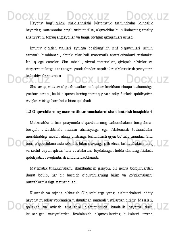13Hayotiy   bog‘liqlikni   shakllantirishi   Matematik   tushunchalar   kundalik
hayotdagi muammolar orqali tushuntirilsa, o‘quvchilar bu bilimlarning amaliy
ahamiyatini tezroq anglaydilar va fanga bo‘lgan qiziqishlari oshadi.
Intuitiv   o‘qitish   usullari   ayniqsa   boshlang‘ich   sinf   o‘quvchilari   uchun
samarali   hisoblanadi,   chunki   ular   hali   matematik   abstraksiyalarni   tushunish
Ito‘liq   ega   emaslar.   Shu   sababli,   vizual   materiallar,   qiziqarli   o‘yinlar   va
eksperimentlarga asoslangan yondashuvlar orqali ular o‘zlashtirish jarayonini
tezlashtirishi mumkin.
Shu tariqa, intuitiv o‘qitish usullari nafaqat arifmetikani chuqur tushunishga
yordam   beradi, balki   o‘quvchilarning  mantiqiy  va  ijodiy  fikrlash  qobiliyatini
rivojlantirishga ham katta hissa qo‘shadi.
1.3 O‘quvchilarning matematik tushunchalarni shakllantirish bosqichlari
Matematika   ta’limi   jarayonida   o‘quvchilarning   tushunchalarni   bosqichma-
bosqich   o‘zlashtirishi   muhim   ahamiyatga   ega.   Matematik   tushunchalar
murakkabligi sababli ularni birdaniga tushuntirish qiyin bo‘lishi mumkin. Shu
bois, o‘quvchilarni asta-sekinlik bilan mavzuga jalb etish, tushunchalarni aniq
va   izchil   bayon   qilish,   turli   vositalardan   foydalangan   holda   ularning   fikrlash
qobiliyatini rivojlantirish muhim hisoblanadi.
Matematik   tushunchalarni   shakllantirish   jarayoni   bir   necha   bosqichlardan
iborat   bo‘lib,   har   bir   bosqich   o‘quvchilarning   bilim   va   ko‘nikmalarini
mustahkamlashga xizmat qiladi.
Kuzatish   va   tajriba   o‘tkazish   O‘quvchilarga   yangi   tushunchalarni   oddiy
hayotiy misollar yordamida tushuntirish samarali usullardan biridir. Masalan,
qo‘shish   va   ayirish   amallarini   tushuntirishda   kundalik   hayotda   duch
kelinadigan   vaziyatlardan   foydalanish   o‘quvchilarning   bilimlarni   tezroq 