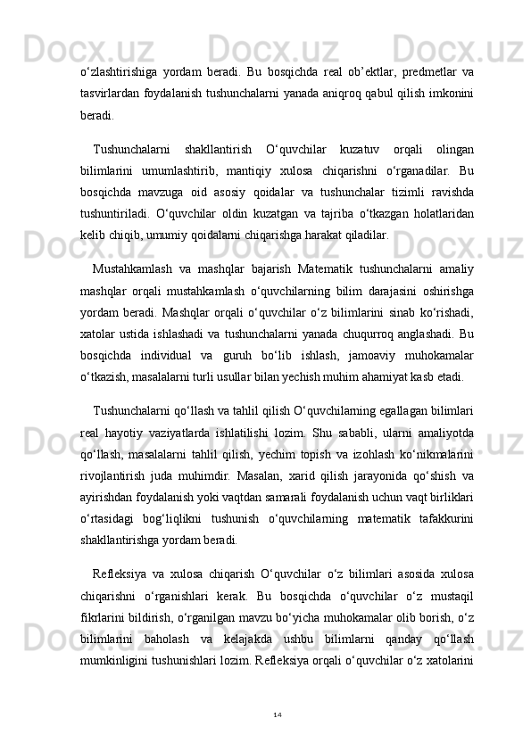 14o‘zlashtirishiga   yordam   beradi.   Bu   bosqichda   real   ob’ektlar,   predmetlar   va
tasvirlardan foydalanish tushunchalarni yanada aniqroq qabul qilish imkonini
beradi.
Tushunchalarni   shakllantirish   O‘quvchilar   kuzatuv   orqali   olingan
bilimlarini   umumlashtirib,   mantiqiy   xulosa   chiqarishni   o‘rganadilar.   Bu
bosqichda   mavzuga   oid   asosiy   qoidalar   va   tushunchalar   tizimli   ravishda
tushuntiriladi.   O‘quvchilar   oldin   kuzatgan   va   tajriba   o‘tkazgan   holatlaridan
kelib chiqib, umumiy qoidalarni chiqarishga harakat qiladilar.
Mustahkamlash   va   mashqlar   bajarish   Matematik   tushunchalarni   amaliy
mashqlar   orqali   mustahkamlash   o‘quvchilarning   bilim   darajasini   oshirishga
yordam   beradi.   Mashqlar   orqali   o‘quvchilar   o‘z   bilimlarini   sinab   ko‘rishadi,
xatolar   ustida   ishlashadi   va  tushunchalarni   yanada   chuqurroq   anglashadi.   Bu
bosqichda   individual   va   guruh   bo‘lib   ishlash,   jamoaviy   muhokamalar
o‘tkazish, masalalarni turli usullar bilan yechish muhim ahamiyat kasb etadi.
Tushunchalarni qo‘llash va tahlil qilish O‘quvchilarning egallagan bilimlari
real   hayotiy   vaziyatlarda   ishlatilishi   lozim.   Shu   sababli,   ularni   amaliyotda
qo‘llash,   masalalarni   tahlil   qilish,   yechim   topish   va   izohlash   ko‘nikmalarini
rivojlantirish   juda   muhimdir.   Masalan,   xarid   qilish   jarayonida   qo‘shish   va
ayirishdan foydalanish yoki vaqtdan samarali foydalanish uchun vaqt birliklari
o‘rtasidagi   bog‘liqlikni   tushunish   o‘quvchilarning   matematik   tafakkurini
shakllantirishga yordam beradi.
Refleksiya   va   xulosa   chiqarish   O‘quvchilar   o‘z   bilimlari   asosida   xulosa
chiqarishni   o‘rganishlari   kerak.   Bu   bosqichda   o‘quvchilar   o‘z   mustaqil
fikrlarini bildirish, o‘rganilgan mavzu bo‘yicha muhokamalar olib borish, o‘z
bilimlarini   baholash   va   kelajakda   ushbu   bilimlarni   qanday   qo‘llash
mumkinligini tushunishlari lozim. Refleksiya orqali o‘quvchilar o‘z xatolarini 