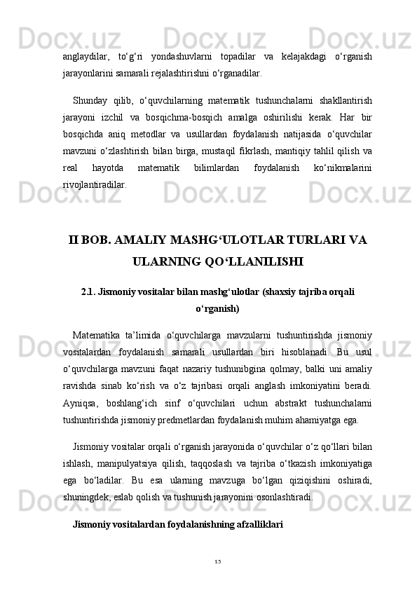 15anglaydilar,   to‘g‘ri   yondashuvlarni   topadilar   va   kelajakdagi   o‘rganish
jarayonlarini samarali rejalashtirishni o‘rganadilar.
Shunday   qilib,   o‘quvchilarning   matematik   tushunchalarni   shakllantirish
jarayoni   izchil   va   bosqichma-bosqich   amalga   oshirilishi   kerak.   Har   bir
bosqichda   aniq   metodlar   va   usullardan   foydalanish   natijasida   o‘quvchilar
mavzuni   o‘zlashtirish   bilan   birga,   mustaqil   fikrlash,   mantiqiy   tahlil   qilish   va
real   hayotda   matematik   bilimlardan   foydalanish   ko‘nikmalarini
rivojlantiradilar.
II BOB. AMALIY MASHG‘ULOTLAR TURLARI VA
ULARNING QO‘LLANILISHI
2.1.  Jismoniy vositalar bilan mashg‘ulotlar (shaxsiy tajriba orqali
o‘rganish)
Matematika   ta’limida   o‘quvchilarga   mavzularni   tushuntirishda   jismoniy
vositalardan   foydalanish   samarali   usullardan   biri   hisoblanadi.   Bu   usul
o‘quvchilarga   mavzuni   faqat   nazariy   tushunibgina   qolmay,   balki   uni   amaliy
ravishda   sinab   ko‘rish   va   o‘z   tajribasi   orqali   anglash   imkoniyatini   beradi.
Ayniqsa,   boshlang‘ich   sinf   o‘quvchilari   uchun   abstrakt   tushunchalarni
tushuntirishda jismoniy predmetlardan foydalanish muhim ahamiyatga ega.
Jismoniy vositalar orqali o‘rganish jarayonida o‘quvchilar o‘z qo‘llari bilan
ishlash,   manipulyatsiya   qilish,   taqqoslash   va   tajriba   o‘tkazish   imkoniyatiga
ega   bo‘ladilar.   Bu   esa   ularning   mavzuga   bo‘lgan   qiziqishini   oshiradi,
shuningdek, eslab qolish va tushunish jarayonini osonlashtiradi.
Jismoniy vositalardan foydalanishning afzalliklari 
