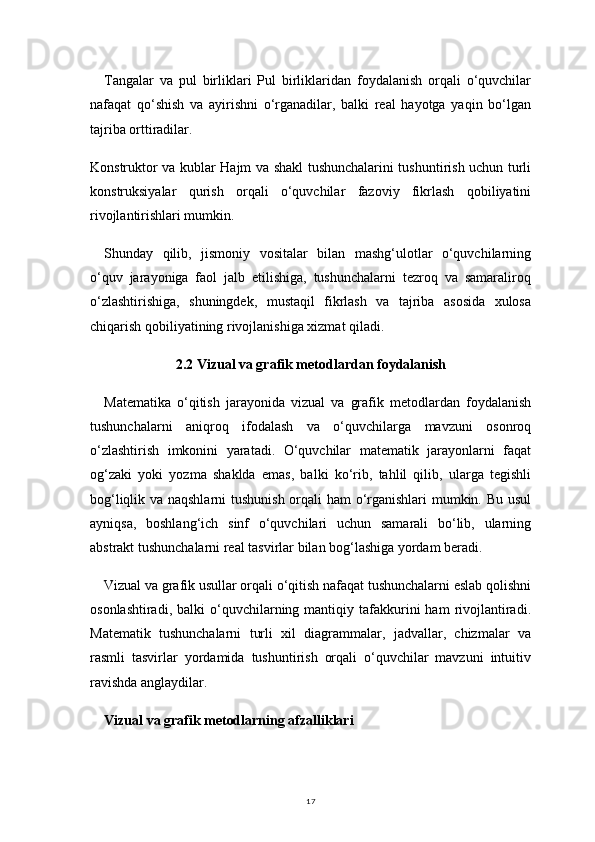 17Tangalar   va   pul   birliklari   Pul   birliklaridan   foydalanish   orqali   o‘quvchilar
nafaqat   qo‘shish   va   ayirishni   o‘rganadilar,   balki   real   hayotga   yaqin   bo‘lgan
tajriba orttiradilar.
Konstruktor va kublar Hajm va shakl tushunchalarini tushuntirish uchun turli
konstruksiyalar   qurish   orqali   o‘quvchilar   fazoviy   fikrlash   qobiliyatini
rivojlantirishlari mumkin.
Shunday   qilib,   jismoniy   vositalar   bilan   mashg‘ulotlar   o‘quvchilarning
o‘quv   jarayoniga   faol   jalb   etilishiga,   tushunchalarni   tezroq   va   samaraliroq
o‘zlashtirishiga,   shuningdek,   mustaqil   fikrlash   va   tajriba   asosida   xulosa
chiqarish qobiliyatining rivojlanishiga xizmat qiladi.
2.2 Vizual va grafik metodlardan foydalanish
Matematika   o‘qitish   jarayonida   vizual   va   grafik   metodlardan   foydalanish
tushunchalarni   aniqroq   ifodalash   va   o‘quvchilarga   mavzuni   osonroq
o‘zlashtirish   imkonini   yaratadi.   O‘quvchilar   matematik   jarayonlarni   faqat
og‘zaki   yoki   yozma   shaklda   emas,   balki   ko‘rib,   tahlil   qilib,   ularga   tegishli
bog‘liqlik va naqshlarni tushunish orqali ham o‘rganishlari mumkin. Bu usul
ayniqsa,   boshlang‘ich   sinf   o‘quvchilari   uchun   samarali   bo‘lib,   ularning
abstrakt tushunchalarni real tasvirlar bilan bog‘lashiga yordam beradi.
Vizual va grafik usullar orqali o‘qitish nafaqat tushunchalarni eslab qolishni
osonlashtiradi,  balki  o‘quvchilarning  mantiqiy  tafakkurini   ham   rivojlantiradi.
Matematik   tushunchalarni   turli   xil   diagrammalar,   jadvallar,   chizmalar   va
rasmli   tasvirlar   yordamida   tushuntirish   orqali   o‘quvchilar   mavzuni   intuitiv
ravishda anglaydilar.
Vizual va grafik metodlarning afzalliklari 