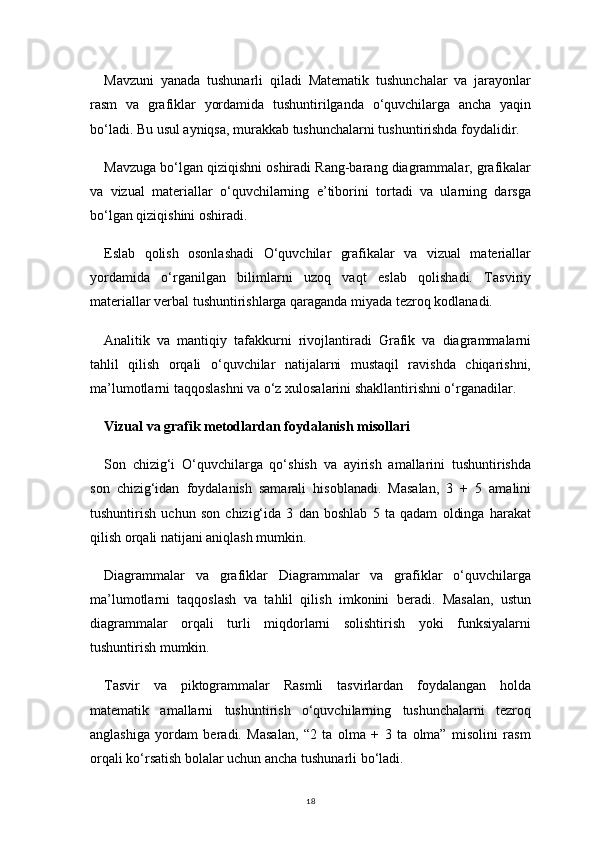 18Mavzuni   yanada   tushunarli   qiladi   Matematik   tushunchalar   va   jarayonlar
rasm   va   grafiklar   yordamida   tushuntirilganda   o‘quvchilarga   ancha   yaqin
bo‘ladi. Bu usul ayniqsa, murakkab tushunchalarni tushuntirishda foydalidir.
Mavzuga bo‘lgan qiziqishni oshiradi Rang-barang diagrammalar, grafikalar
va   vizual   materiallar   o‘quvchilarning   e’tiborini   tortadi   va   ularning   darsga
bo‘lgan qiziqishini oshiradi.
Eslab   qolish   osonlashadi   O‘quvchilar   grafikalar   va   vizual   materiallar
yordamida   o‘rganilgan   bilimlarni   uzoq   vaqt   eslab   qolishadi.   Tasviriy
materiallar verbal tushuntirishlarga qaraganda miyada tezroq kodlanadi.
Analitik   va   mantiqiy   tafakkurni   rivojlantiradi   Grafik   va   diagrammalarni
tahlil   qilish   orqali   o‘quvchilar   natijalarni   mustaqil   ravishda   chiqarishni,
ma’lumotlarni taqqoslashni va o‘z xulosalarini shakllantirishni o‘rganadilar.
Vizual va grafik metodlardan foydalanish misollari
Son   chizig‘i   O‘quvchilarga   qo‘shish   va   ayirish   amallarini   tushuntirishda
son   chizig‘idan   foydalanish   samarali   hisoblanadi.   Masalan,   3   +   5   amalini
tushuntirish   uchun   son   chizig‘ida   3   dan   boshlab   5   ta   qadam   oldinga   harakat
qilish orqali natijani aniqlash mumkin.
Diagrammalar   va   grafiklar   Diagrammalar   va   grafiklar   o‘quvchilarga
ma’lumotlarni   taqqoslash   va   tahlil   qilish   imkonini   beradi.   Masalan,   ustun
diagrammalar   orqali   turli   miqdorlarni   solishtirish   yoki   funksiyalarni
tushuntirish mumkin.
Tasvir   va   piktogrammalar   Rasmli   tasvirlardan   foydalangan   holda
matematik   amallarni   tushuntirish   o‘quvchilarning   tushunchalarni   tezroq
anglashiga   yordam   beradi.   Masalan,   “2   ta   olma   +   3   ta   olma”   misolini   rasm
orqali ko‘rsatish bolalar uchun ancha tushunarli bo‘ladi. 