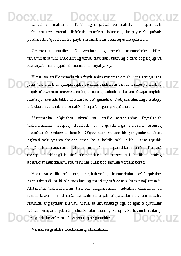 19Jadval   va   matritsalar   Tartiblangan   jadval   va   matritsalar   orqali   turli
tushunchalarni   vizual   ifodalash   mumkin.   Masalan,   ko‘paytirish   jadvali
yordamida o‘quvchilar ko‘paytirish amallarini osonroq eslab qoladilar.
Geometrik   shakllar   O‘quvchilarni   geometrik   tushunchalar   bilan
tanishtirishda turli shakllarning vizual tasvirlari, ularning o‘zaro bog‘liqligi va
xususiyatlarini taqqoslash muhim ahamiyatga ega.
Vizual va grafik metodlardan foydalanish matematik tushunchalarni yanada
jonli, tushunarli va qiziqarli qilib yetkazish imkonini beradi. Ushbu yondashuv
orqali   o‘quvchilar   mavzuni   nafaqat   eslab   qolishadi,   balki   uni   chuqur   anglab,
mustaqil ravishda tahlil qilishni ham o‘rganadilar. Natijada ularning mantiqiy
tafakkuri rivojlanib, matematika faniga bo‘lgan qiziqishi ortadi.
Matematika   o‘qitishda   vizual   va   grafik   metodlardan   foydalanish
tushunchalarni   aniqroq   ifodalash   va   o‘quvchilarga   mavzuni   osonroq
o‘zlashtirish   imkonini   beradi.   O‘quvchilar   matematik   jarayonlarni   faqat
og‘zaki   yoki   yozma   shaklda   emas,   balki   ko‘rib,   tahlil   qilib,   ularga   tegishli
bog‘liqlik va naqshlarni tushunish orqali ham o‘rganishlari mumkin. Bu usul
ayniqsa,   boshlang‘ich   sinf   o‘quvchilari   uchun   samarali   bo‘lib,   ularning
abstrakt tushunchalarni real tasvirlar bilan bog‘lashiga yordam beradi.
Vizual va grafik usullar orqali o‘qitish nafaqat tushunchalarni eslab qolishni
osonlashtiradi,  balki  o‘quvchilarning  mantiqiy  tafakkurini   ham   rivojlantiradi.
Matematik   tushunchalarni   turli   xil   diagrammalar,   jadvallar,   chizmalar   va
rasmli   tasvirlar   yordamida   tushuntirish   orqali   o‘quvchilar   mavzuni   intuitiv
ravishda   anglaydilar.   Bu   usul   vizual   ta’lim   uslubiga   ega   bo‘lgan   o‘quvchilar
uchun   ayniqsa   foydalidir,   chunki   ular   matn   yoki   og‘zaki   tushuntirishlarga
qaraganda tasvirlar orqali yaxshiroq o‘rganadilar.
Vizual va grafik metodlarning afzalliklari