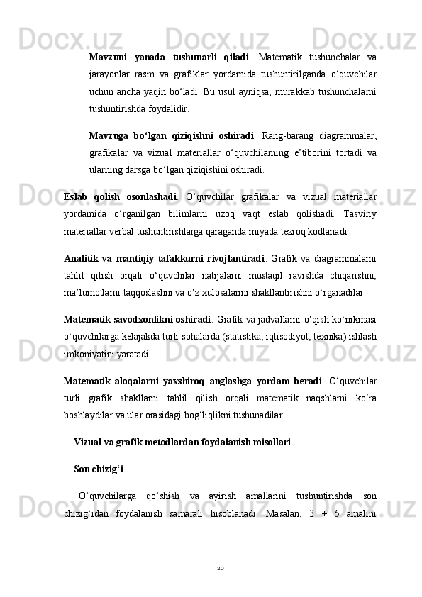 20Mavzuni   yanada   tushunarli   qiladi .   Matematik   tushunchalar   va
jarayonlar   rasm   va   grafiklar   yordamida   tushuntirilganda   o‘quvchilar
uchun  ancha  yaqin   bo‘ladi.  Bu   usul   ayniqsa,   murakkab   tushunchalarni
tushuntirishda foydalidir.
Mavzuga   bo‘lgan   qiziqishni   oshiradi .   Rang-barang   diagrammalar,
grafikalar   va   vizual   materiallar   o‘quvchilarning   e’tiborini   tortadi   va
ularning darsga bo‘lgan qiziqishini oshiradi.
Eslab   qolish   osonlashadi .   O‘quvchilar   grafikalar   va   vizual   materiallar
yordamida   o‘rganilgan   bilimlarni   uzoq   vaqt   eslab   qolishadi.   Tasviriy
materiallar verbal tushuntirishlarga qaraganda miyada tezroq kodlanadi.
Analitik   va   mantiqiy   tafakkurni   rivojlantiradi .   Grafik   va   diagrammalarni
tahlil   qilish   orqali   o‘quvchilar   natijalarni   mustaqil   ravishda   chiqarishni,
ma’lumotlarni taqqoslashni va o‘z xulosalarini shakllantirishni o‘rganadilar.
Matematik savodxonlikni oshiradi . Grafik va jadvallarni o‘qish ko‘nikmasi
o‘quvchilarga kelajakda turli sohalarda (statistika, iqtisodiyot, texnika) ishlash
imkoniyatini yaratadi.
Matematik   aloqalarni   yaxshiroq   anglashga   yordam   beradi .   O‘quvchilar
turli   grafik   shakllarni   tahlil   qilish   orqali   matematik   naqshlarni   ko‘ra
boshlaydilar va ular orasidagi bog‘liqlikni tushunadilar.
Vizual va grafik metodlardan foydalanish misollari
Son chizig‘i
O‘quvchilarga   qo‘shish   va   ayirish   amallarini   tushuntirishda   son
chizig‘idan   foydalanish   samarali   hisoblanadi.   Masalan,   3   +   5   amalini 