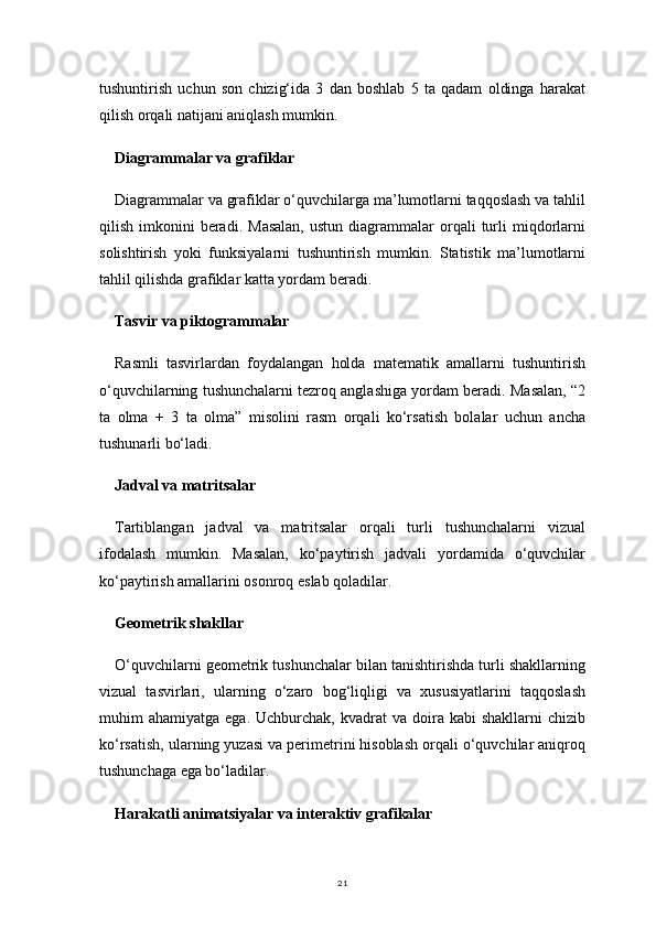 21tushuntirish   uchun   son   chizig‘ida   3   dan   boshlab   5   ta   qadam   oldinga   harakat
qilish orqali natijani aniqlash mumkin.
Diagrammalar va grafiklar
Diagrammalar va grafiklar o‘quvchilarga ma’lumotlarni taqqoslash va tahlil
qilish  imkonini   beradi.   Masalan,   ustun  diagrammalar   orqali  turli   miqdorlarni
solishtirish   yoki   funksiyalarni   tushuntirish   mumkin.   Statistik   ma’lumotlarni
tahlil qilishda grafiklar katta yordam beradi.
Tasvir va piktogrammalar
Rasmli   tasvirlardan   foydalangan   holda   matematik   amallarni   tushuntirish
o‘quvchilarning tushunchalarni tezroq anglashiga yordam beradi. Masalan, “2
ta   olma   +   3   ta   olma”   misolini   rasm   orqali   ko‘rsatish   bolalar   uchun   ancha
tushunarli bo‘ladi.
Jadval va matritsalar
Tartiblangan   jadval   va   matritsalar   orqali   turli   tushunchalarni   vizual
ifodalash   mumkin.   Masalan,   ko‘paytirish   jadvali   yordamida   o‘quvchilar
ko‘paytirish amallarini osonroq eslab qoladilar.
Geometrik shakllar
O‘quvchilarni geometrik tushunchalar bilan tanishtirishda turli shakllarning
vizual   tasvirlari,   ularning   o‘zaro   bog‘liqligi   va   xususiyatlarini   taqqoslash
muhim   ahamiyatga  ega.  Uchburchak,  kvadrat  va  doira  kabi  shakllarni  chizib
ko‘rsatish, ularning yuzasi va perimetrini hisoblash orqali o‘quvchilar aniqroq
tushunchaga ega bo‘ladilar.
Harakatli animatsiyalar va interaktiv grafikalar 