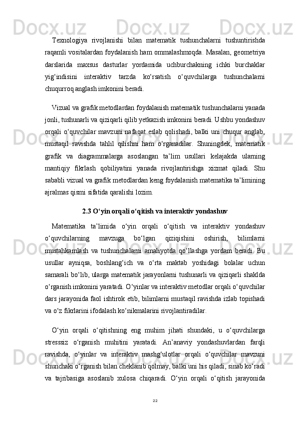 22Texnologiya   rivojlanishi   bilan   matematik   tushunchalarni   tushuntirishda
raqamli vositalardan foydalanish ham ommalashmoqda. Masalan, geometriya
darslarida   maxsus   dasturlar   yordamida   uchburchakning   ichki   burchaklar
yig‘indisini   interaktiv   tarzda   ko‘rsatish   o‘quvchilarga   tushunchalarni
chuqurroq anglash imkonini beradi.
Vizual va grafik metodlardan foydalanish matematik tushunchalarni yanada
jonli, tushunarli va qiziqarli qilib yetkazish imkonini beradi. Ushbu yondashuv
orqali   o‘quvchilar   mavzuni   nafaqat   eslab   qolishadi,   balki   uni   chuqur   anglab,
mustaqil   ravishda   tahlil   qilishni   ham   o‘rganadilar.   Shuningdek,   matematik
grafik   va   diagrammalarga   asoslangan   ta’lim   usullari   kelajakda   ularning
mantiqiy   fikrlash   qobiliyatini   yanada   rivojlantirishga   xizmat   qiladi.   Shu
sababli vizual va grafik metodlardan keng foydalanish matematika ta’limining
ajralmas qismi sifatida qaralishi lozim.
2.3 O‘yin orqali o‘qitish va interaktiv yondashuv
Matematika   ta’limida   o‘yin   orqali   o‘qitish   va   interaktiv   yondashuv
o‘quvchilarning   mavzuga   bo‘lgan   qiziqishini   oshirish,   bilimlarni
mustahkamlash   va   tushunchalarni   amaliyotda   qo‘llashga   yordam   beradi.   Bu
usullar   ayniqsa,   boshlang‘ich   va   o‘rta   maktab   yoshidagi   bolalar   uchun
samarali bo‘lib, ularga matematik jarayonlarni tushunarli va qiziqarli shaklda
o‘rganish imkonini yaratadi. O‘yinlar va interaktiv metodlar orqali o‘quvchilar
dars jarayonida faol ishtirok etib, bilimlarni mustaqil ravishda izlab topishadi
va o‘z fikrlarini ifodalash ko‘nikmalarini rivojlantiradilar.
O‘yin   orqali   o‘qitishning   eng   muhim   jihati   shundaki,   u   o‘quvchilarga
stresssiz   o‘rganish   muhitini   yaratadi.   An’anaviy   yondashuvlardan   farqli
ravishda,   o‘yinlar   va   interaktiv   mashg‘ulotlar   orqali   o‘quvchilar   mavzuni
shunchaki o‘rganish bilan cheklanib qolmay, balki uni his qiladi, sinab ko‘radi
va   tajribasiga   asoslanib   xulosa   chiqaradi.   O‘yin   orqali   o‘qitish   jarayonida 