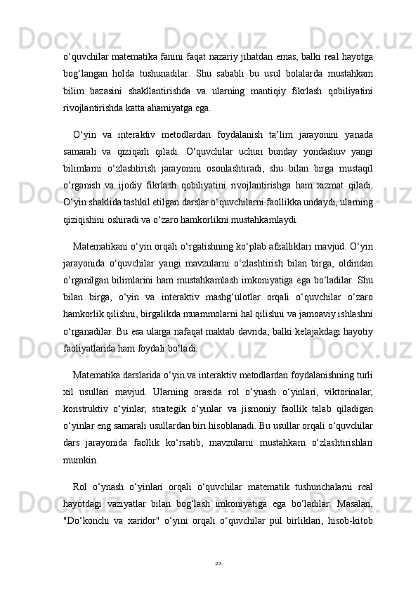 23o‘quvchilar matematika fanini faqat nazariy jihatdan emas, balki real hayotga
bog‘langan   holda   tushunadilar.   Shu   sababli   bu   usul   bolalarda   mustahkam
bilim   bazasini   shakllantirishda   va   ularning   mantiqiy   fikrlash   qobiliyatini
rivojlantirishda katta ahamiyatga ega.
O‘yin   va   interaktiv   metodlardan   foydalanish   ta’lim   jarayonini   yanada
samarali   va   qiziqarli   qiladi.   O‘quvchilar   uchun   bunday   yondashuv   yangi
bilimlarni   o‘zlashtirish   jarayonini   osonlashtiradi,   shu   bilan   birga   mustaqil
o‘rganish   va   ijodiy   fikrlash   qobiliyatini   rivojlantirishga   ham   xizmat   qiladi.
O‘yin shaklida tashkil etilgan darslar o‘quvchilarni faollikka undaydi, ularning
qiziqishini oshiradi va o‘zaro hamkorlikni mustahkamlaydi.
Matematikani o‘yin orqali o‘rgatishning ko‘plab afzalliklari mavjud. O‘yin
jarayonida   o‘quvchilar   yangi   mavzularni   o‘zlashtirish   bilan   birga,   oldindan
o‘rganilgan bilimlarini  ham  mustahkamlash  imkoniyatiga ega bo‘ladilar. Shu
bilan   birga,   o‘yin   va   interaktiv   mashg‘ulotlar   orqali   o‘quvchilar   o‘zaro
hamkorlik qilishni, birgalikda muammolarni hal qilishni va jamoaviy ishlashni
o‘rganadilar. Bu esa ularga nafaqat maktab davrida, balki kelajakdagi hayotiy
faoliyatlarida ham foydali bo‘ladi.
Matematika darslarida o‘yin va interaktiv metodlardan foydalanishning turli
xil   usullari   mavjud.   Ularning   orasida   rol   o‘ynash   o‘yinlari,   viktorinalar,
konstruktiv   o‘yinlar,   strategik   o‘yinlar   va   jismoniy   faollik   talab   qiladigan
o‘yinlar eng samarali usullardan biri hisoblanadi. Bu usullar orqali o‘quvchilar
dars   jarayonida   faollik   ko‘rsatib,   mavzularni   mustahkam   o‘zlashtirishlari
mumkin.
Rol   o‘ynash   o‘yinlari   orqali   o‘quvchilar   matematik   tushunchalarni   real
hayotdagi   vaziyatlar   bilan   bog‘lash   imkoniyatiga   ega   bo‘ladilar.   Masalan,
"Do‘konchi   va   xaridor"   o‘yini   orqali   o‘quvchilar   pul   birliklari,   hisob-kitob 