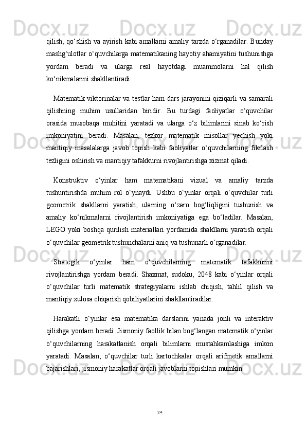 24qilish, qo‘shish va ayirish kabi amallarni amaliy tarzda o‘rganadilar. Bunday
mashg‘ulotlar o‘quvchilarga matematikaning hayotiy ahamiyatini tushunishga
yordam   beradi   va   ularga   real   hayotdagi   muammolarni   hal   qilish
ko‘nikmalarini shakllantiradi.
Matematik viktorinalar va testlar ham dars jarayonini qiziqarli va samarali
qilishning   muhim   usullaridan   biridir.   Bu   turdagi   faoliyatlar   o‘quvchilar
orasida   musobaqa   muhitini   yaratadi   va   ularga   o‘z   bilimlarini   sinab   ko‘rish
imkoniyatini   beradi.   Masalan,   tezkor   matematik   misollar   yechish   yoki
mantiqiy   masalalarga   javob   topish   kabi   faoliyatlar   o‘quvchilarning   fikrlash
tezligini oshirish va mantiqiy tafakkurni rivojlantirishga xizmat qiladi.
Konstruktiv   o‘yinlar   ham   matematikani   vizual   va   amaliy   tarzda
tushuntirishda   muhim   rol   o‘ynaydi.   Ushbu   o‘yinlar   orqali   o‘quvchilar   turli
geometrik   shakllarni   yaratish,   ularning   o‘zaro   bog‘liqligini   tushunish   va
amaliy   ko‘nikmalarni   rivojlantirish   imkoniyatiga   ega   bo‘ladilar.   Masalan,
LEGO  yoki   boshqa   qurilish   materiallari   yordamida  shakllarni   yaratish   orqali
o‘quvchilar geometrik tushunchalarni aniq va tushunarli o‘rganadilar.
Strategik   o‘yinlar   ham   o‘quvchilarning   matematik   tafakkurini
rivojlantirishga   yordam   beradi.   Shaxmat,   sudoku,   2048   kabi   o‘yinlar   orqali
o‘quvchilar   turli   matematik   strategiyalarni   ishlab   chiqish,   tahlil   qilish   va
mantiqiy xulosa chiqarish qobiliyatlarini shakllantiradilar.
Harakatli   o‘yinlar   esa   matematika   darslarini   yanada   jonli   va   interaktiv
qilishga yordam beradi. Jismoniy faollik bilan bog‘langan matematik o‘yinlar
o‘quvchilarning   harakatlanish   orqali   bilimlarni   mustahkamlashiga   imkon
yaratadi.   Masalan,   o‘quvchilar   turli   kartochkalar   orqali   arifmetik   amallarni
bajarishlari, jismoniy harakatlar orqali javoblarni topishlari mumkin. 