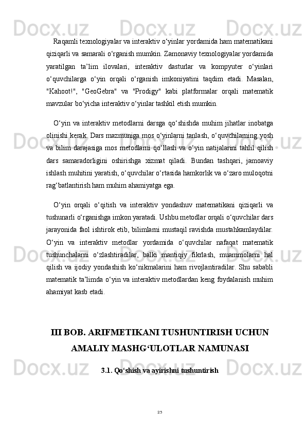 25Raqamli texnologiyalar va interaktiv o‘yinlar yordamida ham matematikani
qiziqarli va samarali o‘rganish mumkin. Zamonaviy texnologiyalar yordamida
yaratilgan   ta’lim   ilovalari,   interaktiv   dasturlar   va   kompyuter   o‘yinlari
o‘quvchilarga   o‘yin   orqali   o‘rganish   imkoniyatini   taqdim   etadi.   Masalan,
"Kahoot!",   "GeoGebra"   va   "Prodigy"   kabi   platformalar   orqali   matematik
mavzular bo‘yicha interaktiv o‘yinlar tashkil etish mumkin.
O‘yin   va   interaktiv   metodlarni   darsga   qo‘shishda   muhim   jihatlar   inobatga
olinishi kerak. Dars mazmuniga mos o‘yinlarni tanlash, o‘quvchilarning yosh
va bilim   darajasiga   mos  metodlarni   qo‘llash  va  o‘yin  natijalarini  tahlil  qilish
dars   samaradorligini   oshirishga   xizmat   qiladi.   Bundan   tashqari,   jamoaviy
ishlash muhitini yaratish, o‘quvchilar o‘rtasida hamkorlik va o‘zaro muloqotni
rag‘batlantirish ham muhim ahamiyatga ega.
O‘yin   orqali   o‘qitish   va   interaktiv   yondashuv   matematikani   qiziqarli   va
tushunarli o‘rganishga imkon yaratadi. Ushbu metodlar orqali o‘quvchilar dars
jarayonida faol ishtirok etib, bilimlarni mustaqil ravishda mustahkamlaydilar.
O‘yin   va   interaktiv   metodlar   yordamida   o‘quvchilar   nafaqat   matematik
tushunchalarni   o‘zlashtiradilar,   balki   mantiqiy   fikrlash,   muammolarni   hal
qilish   va   ijodiy   yondashish   ko‘nikmalarini   ham   rivojlantiradilar.   Shu   sababli
matematik ta’limda o‘yin va interaktiv metodlardan keng foydalanish muhim
ahamiyat kasb etadi.
III BOB. ARIFMETIKANI TUSHUNTIRISH UCHUN
AMALIY MASHG‘ULOTLAR NAMUNASI
3.1.  Qo‘shish va ayirishni tushuntirish 