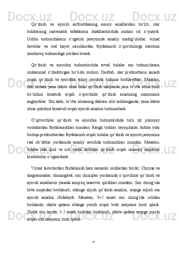 26Qo‘shish   va   ayirish   arifmetikaning   asosiy   amallaridan   bo‘lib,   ular
bolalarning   matematik   tafakkurini   shakllantirishda   muhim   rol   o‘ynaydi.
Ushbu   tushunchalarni   o‘rgatish   jarayonida   amaliy   mashg‘ulotlar,   vizual
tasvirlar   va   real   hayot   misollaridan   foydalanish   o‘quvchilarga   mavzuni
yaxshiroq tushunishga yordam beradi.
Qo‘shish   va   ayirishni   tushuntirishda   avval   bolalar   son   tushunchasini
mukammal   o‘zlashtirgan   bo‘lishi   muhim.   Dastlab,   ular   predmetlarni   sanash
orqali   qo‘shish   va   ayirishni   tabiiy   ravishda   tushuna   boshlaydilar.   Masalan,
ikki olmani yana ikkita olma bilan qo‘shish natijasida jami to‘rtta olma hosil
bo‘lishini   kuzatish   orqali   o‘quvchilar   qo‘shish   amalining   mazmunini
anglaydilar. Shu kabi, to‘rtta olmaning ikkitasi olib tashlanganda, yana ikkita
olma qolishini kuzatish orqali ayirish amalini tushunishadi.
O‘qituvchilar   qo‘shish   va   ayirishni   tushuntirishda   turli   xil   jismoniy
vositalardan foydalanishlari mumkin. Rangli toshlar, tayoqchalar, kublar yoki
boshqa predmetlardan foydalanish orqali bolalar qo‘shish va ayirish jarayonini
real   ob’ektlar   yordamida   amaliy   ravishda   tushunishlari   mumkin.   Masalan,
bolalar   ikki   qizil   va   uch   yashil   kublarni   qo‘shish   orqali   umumiy   miqdorni
hisoblashni o‘rganishadi.
Vizual tasvirlardan foydalanish ham samarali usullardan biridir. Chizma va
diagrammalar,  shuningdek,  son  chiziqlari  yordamida o‘quvchilar  qo‘shish  va
ayirish  amallarini  yanada aniqroq tasavvur  qilishlari  mumkin. Son chizig‘ida
bitta   nuqtadan   boshlanib,   oldinga   siljish   qo‘shish   amalini,   orqaga   siljish   esa
ayirish   amalini   ifodalaydi.   Masalan,   3+2   amali   son   chizig‘ida   uchdan
boshlanib,   ikkita   qadam   oldinga   yurish   orqali   besh   natijasini   hosil   qiladi.
Xuddi   shu   tarzda,   5-2   amali   beshdan   boshlanib,   ikkita   qadam   orqaga   yurish
orqali uch natijasini hosil qiladi. 
