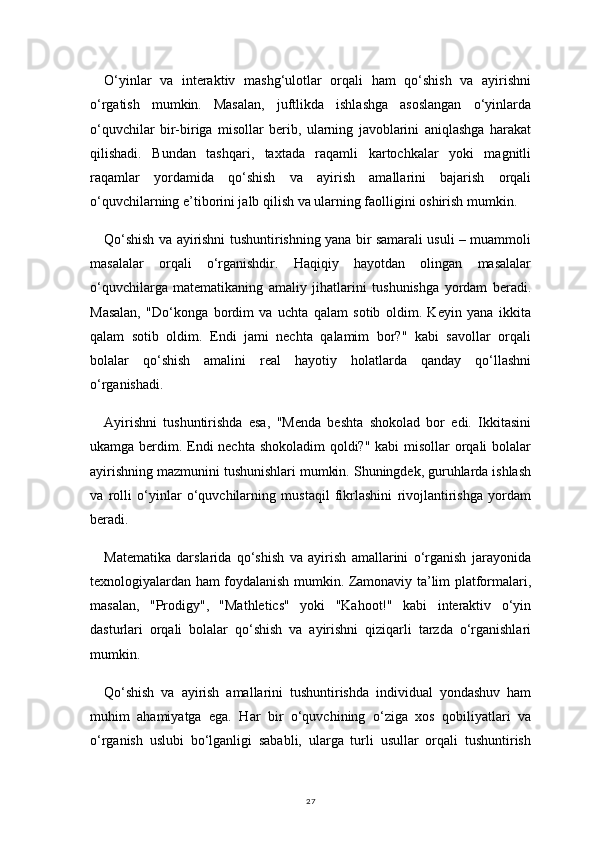 27O‘yinlar   va   interaktiv   mashg‘ulotlar   orqali   ham   qo‘shish   va   ayirishni
o‘rgatish   mumkin.   Masalan,   juftlikda   ishlashga   asoslangan   o‘yinlarda
o‘quvchilar   bir-biriga   misollar   berib,   ularning   javoblarini   aniqlashga   harakat
qilishadi.   Bundan   tashqari,   taxtada   raqamli   kartochkalar   yoki   magnitli
raqamlar   yordamida   qo‘shish   va   ayirish   amallarini   bajarish   orqali
o‘quvchilarning e’tiborini jalb qilish va ularning faolligini oshirish mumkin.
Qo‘shish va ayirishni tushuntirishning yana bir samarali usuli – muammoli
masalalar   orqali   o‘rganishdir.   Haqiqiy   hayotdan   olingan   masalalar
o‘quvchilarga   matematikaning   amaliy   jihatlarini   tushunishga   yordam   beradi.
Masalan,   "Do‘konga   bordim   va   uchta   qalam   sotib   oldim.   Keyin   yana   ikkita
qalam   sotib   oldim.   Endi   jami   nechta   qalamim   bor?"   kabi   savollar   orqali
bolalar   qo‘shish   amalini   real   hayotiy   holatlarda   qanday   qo‘llashni
o‘rganishadi.
Ayirishni   tushuntirishda   esa,   "Menda   beshta   shokolad   bor   edi.   Ikkitasini
ukamga berdim. Endi  nechta shokoladim  qoldi?" kabi  misollar  orqali bolalar
ayirishning mazmunini tushunishlari mumkin. Shuningdek, guruhlarda ishlash
va   rolli   o‘yinlar   o‘quvchilarning   mustaqil   fikrlashini   rivojlantirishga   yordam
beradi.
Matematika   darslarida   qo‘shish   va   ayirish   amallarini   o‘rganish   jarayonida
texnologiyalardan ham foydalanish mumkin. Zamonaviy ta’lim platformalari,
masalan,   "Prodigy",   "Mathletics"   yoki   "Kahoot!"   kabi   interaktiv   o‘yin
dasturlari   orqali   bolalar   qo‘shish   va   ayirishni   qiziqarli   tarzda   o‘rganishlari
mumkin.
Qo‘shish   va   ayirish   amallarini   tushuntirishda   individual   yondashuv   ham
muhim   ahamiyatga   ega.   Har   bir   o‘quvchining   o‘ziga   xos   qobiliyatlari   va
o‘rganish   uslubi   bo‘lganligi   sababli,   ularga   turli   usullar   orqali   tushuntirish 