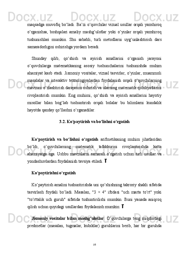28maqsadga   muvofiq  bo‘ladi.  Ba’zi   o‘quvchilar  vizual  usullar   orqali  yaxshiroq
o‘rganishsa,   boshqalari   amaliy   mashg‘ulotlar   yoki   o‘yinlar   orqali   yaxshiroq
tushunishlari   mumkin.   Shu   sababli,   turli   metodlarni   uyg‘unlashtirish   dars
samaradorligini oshirishga yordam beradi.
Shunday   qilib,   qo‘shish   va   ayirish   amallarini   o‘rganish   jarayoni
o‘quvchilarga   matematikaning   asosiy   tushunchalarini   tushunishda   muhim
ahamiyat  kasb  etadi. Jismoniy  vositalar, vizual  tasvirlar, o‘yinlar, muammoli
masalalar   va   interaktiv   texnologiyalardan   foydalanish   orqali   o‘quvchilarning
mavzuni o‘zlashtirish darajasini oshirish va ularning matematik qobiliyatlarini
rivojlantirish   mumkin.   Eng   muhimi,   qo‘shish   va   ayirish   amallarini   hayotiy
misollar   bilan   bog‘lab   tushuntirish   orqali   bolalar   bu   bilimlarni   kundalik
hayotda qanday qo‘llashni o‘rganadilar.
3.2.  Ko‘paytirish va bo‘lishni o‘rgatish
Ko‘paytirish   va   bo‘lishni   o‘rgatish   arifmetikaning   muhim   jihatlaridan
bo‘lib,   o‘quvchilarning   matematik   tafakkurini   rivojlantirishda   katta
ahamiyatga   ega.   Ushbu   mavzularni   samarali   o‘rgatish   uchun   turli   usullar   va
yondashuvlardan foydalanish tavsiya etiladi.
Ko‘paytirishni o‘rgatish
Ko‘paytirish amalini tushuntirishda uni qo‘shishning takroriy shakli sifatida
tasvirlash   foydali   bo‘ladi.   Masalan,   "3   ×   4"   ifodasi   "uch   marta   to‘rt"   yoki
"to‘rttalik   uch   guruh"   sifatida   tushuntirilishi   mumkin.   Buni   yanada   aniqroq
qilish uchun quyidagi usullardan foydalanish mumkin:	

Jismoniy   vositalar   bilan   mashg‘ulotlar :   O‘quvchilarga   teng   miqdordagi
predmetlar   (masalan,   tugmalar,   kubiklar)   guruhlarini   berib,   har   bir   guruhda 