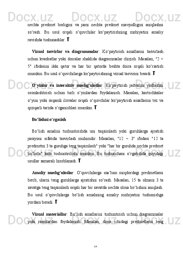 29nechta   predmet   borligini   va   jami   nechta   predmet   mavjudligini   aniqlashni
so‘rash.   Bu   usul   orqali   o‘quvchilar   ko‘paytirishning   mohiyatini   amaliy
ravishda tushunadilar.
Vizual   tasvirlar   va   diagrammalar :   Ko‘paytirish   amallarini   tasvirlash
uchun kvadratlar yoki doiralar shaklida diagrammalar chizish. Masalan, "2 ×
5"   ifodasini   ikki   qator   va   har   bir   qatorda   beshta   doira   orqali   ko‘rsatish
mumkin. Bu usul o‘quvchilarga ko‘paytirishning vizual tasvirini beradi.	

O‘yinlar   va   interaktiv   mashg‘ulotlar :   Ko‘paytirish   jadvalini   yodlashni
osonlashtirish   uchun   turli   o‘yinlardan   foydalanish.   Masalan,   kartochkalar
o‘yini   yoki   raqamli   ilovalar   orqali   o‘quvchilar   ko‘paytirish   amallarini   tez   va
qiziqarli tarzda o‘rganishlari mumkin.	

Bo‘lishni o‘rgatish
Bo‘lish   amalini   tushuntirishda   uni   taqsimlash   yoki   guruhlarga   ajratish
jarayoni   sifatida   tasvirlash   muhimdir.   Masalan,   "12   ÷   3"   ifodasi   "12   ta
predmetni 3 ta guruhga teng taqsimlash" yoki "har bir guruhda nechta predmet
bo‘lishi"   kabi   tushuntirilishi   mumkin.   Bu   tushunchani   o‘rgatishda   quyidagi
usullar samarali hisoblanadi:	

Amaliy   mashg‘ulotlar :   O‘quvchilarga   ma’lum   miqdordagi   predmetlarni
berib,   ularni   teng   guruhlarga   ajratishni   so‘rash.   Masalan,   15   ta   olmani   3   ta
savatga teng taqsimlash orqali har bir savatda nechta olma bo‘lishini aniqlash.
Bu   usul   o‘quvchilarga   bo‘lish   amalining   amaliy   mohiyatini   tushunishga
yordam beradi.	

Vizual   materiallar :   Bo‘lish   amallarini   tushuntirish   uchun   diagrammalar
yoki   rasmlardan   foydalanish.   Masalan,   doira   ichidagi   predmetlarni   teng 