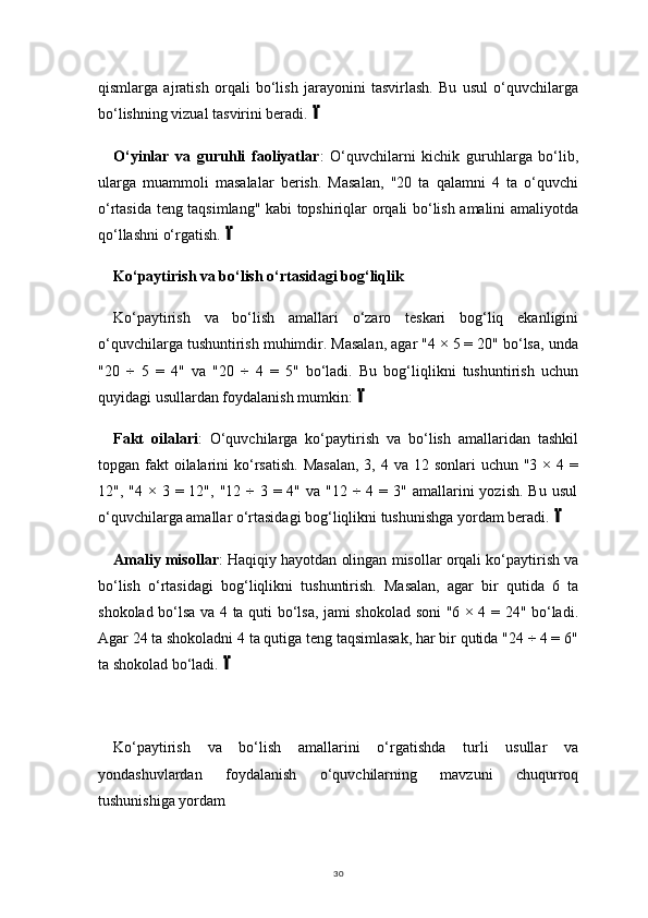 30qismlarga   ajratish   orqali   bo‘lish   jarayonini   tasvirlash.   Bu   usul   o‘quvchilarga
bo‘lishning vizual tasvirini beradi.
O‘yinlar   va   guruhli   faoliyatlar :   O‘quvchilarni   kichik   guruhlarga   bo‘lib,
ularga   muammoli   masalalar   berish.   Masalan,   "20   ta   qalamni   4   ta   o‘quvchi
o‘rtasida teng taqsimlang" kabi topshiriqlar orqali bo‘lish amalini amaliyotda
qo‘llashni o‘rgatish.	

Ko‘paytirish va bo‘lish o‘rtasidagi bog‘liqlik
Ko‘paytirish   va   bo‘lish   amallari   o‘zaro   teskari   bog‘liq   ekanligini
o‘quvchilarga tushuntirish muhimdir. Masalan, agar "4 × 5 = 20" bo‘lsa, unda
"20   ÷   5   =   4"   va   "20   ÷   4   =   5"   bo‘ladi.   Bu   bog‘liqlikni   tushuntirish   uchun
quyidagi usullardan foydalanish mumkin:	

Fakt   oilalari :   O‘quvchilarga   ko‘paytirish   va   bo‘lish   amallaridan   tashkil
topgan fakt  oilalarini  ko‘rsatish.  Masalan,  3, 4 va 12 sonlari  uchun "3 × 4 =
12", "4  ×  3 = 12",  "12  ÷  3  = 4"  va "12  ÷  4  = 3"  amallarini  yozish.  Bu  usul
o‘quvchilarga amallar o‘rtasidagi bog‘liqlikni tushunishga yordam beradi.	

Amaliy misollar : Haqiqiy hayotdan olingan misollar orqali ko‘paytirish va
bo‘lish   o‘rtasidagi   bog‘liqlikni   tushuntirish.   Masalan,   agar   bir   qutida   6   ta
shokolad bo‘lsa va 4 ta quti bo‘lsa, jami shokolad soni "6 × 4 = 24" bo‘ladi.
Agar 24 ta shokoladni 4 ta qutiga teng taqsimlasak, har bir qutida "24 ÷ 4 = 6"
ta shokolad bo‘ladi.	

Ko‘paytirish   va   bo‘lish   amallarini   o‘rgatishda   turli   usullar   va
yondashuvlardan   foydalanish   o‘quvchilarning   mavzuni   chuqurroq
tushunishiga yordam 