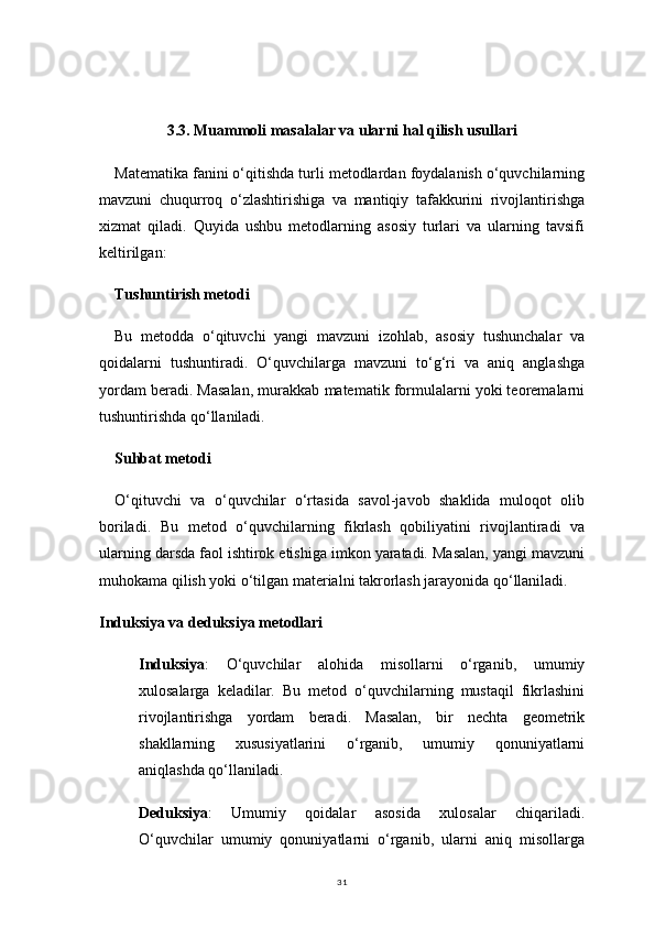 313.3.  Muammoli masalalar va ularni hal qilish usullari
Matematika fanini o‘qitishda turli metodlardan foydalanish o‘quvchilarning
mavzuni   chuqurroq   o‘zlashtirishiga   va   mantiqiy   tafakkurini   rivojlantirishga
xizmat   qiladi.   Quyida   ushbu   metodlarning   asosiy   turlari   va   ularning   tavsifi
keltirilgan:
Tushuntirish metodi
Bu   metodda   o‘qituvchi   yangi   mavzuni   izohlab,   asosiy   tushunchalar   va
qoidalarni   tushuntiradi.   O‘quvchilarga   mavzuni   to‘g‘ri   va   aniq   anglashga
yordam beradi. Masalan, murakkab matematik formulalarni yoki teoremalarni
tushuntirishda qo‘llaniladi. 
Suhbat metodi
O‘qituvchi   va   o‘quvchilar   o‘rtasida   savol-javob   shaklida   muloqot   olib
boriladi.   Bu   metod   o‘quvchilarning   fikrlash   qobiliyatini   rivojlantiradi   va
ularning darsda faol ishtirok etishiga imkon yaratadi. Masalan, yangi mavzuni
muhokama qilish yoki o‘tilgan materialni takrorlash jarayonida qo‘llaniladi.
Induksiya va deduksiya metodlari
Induksiya :   O‘quvchilar   alohida   misollarni   o‘rganib,   umumiy
xulosalarga   keladilar.   Bu   metod   o‘quvchilarning   mustaqil   fikrlashini
rivojlantirishga   yordam   beradi.   Masalan,   bir   nechta   geometrik
shakllarning   xususiyatlarini   o‘rganib,   umumiy   qonuniyatlarni
aniqlashda qo‘llaniladi.
Deduksiya :   Umumiy   qoidalar   asosida   xulosalar   chiqariladi.
O‘quvchilar   umumiy   qonuniyatlarni   o‘rganib,   ularni   aniq   misollarga 