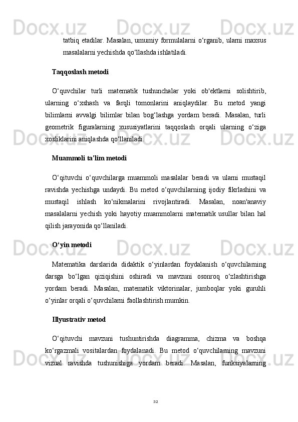 32tatbiq  etadilar.  Masalan,   umumiy  formulalarni  o‘rganib,  ularni  maxsus
masalalarni yechishda qo‘llashda ishlatiladi.
Taqqoslash metodi
O‘quvchilar   turli   matematik   tushunchalar   yoki   ob'ektlarni   solishtirib,
ularning   o‘xshash   va   farqli   tomonlarini   aniqlaydilar.   Bu   metod   yangi
bilimlarni   avvalgi   bilimlar   bilan   bog‘lashga   yordam   beradi.   Masalan,   turli
geometrik   figuralarning   xususiyatlarini   taqqoslash   orqali   ularning   o‘ziga
xosliklarini aniqlashda qo‘llaniladi.
Muammoli ta'lim metodi
O‘qituvchi   o‘quvchilarga   muammoli   masalalar   beradi   va   ularni   mustaqil
ravishda   yechishga   undaydi.   Bu   metod   o‘quvchilarning   ijodiy   fikrlashini   va
mustaqil   ishlash   ko‘nikmalarini   rivojlantiradi.   Masalan,   noan'anaviy
masalalarni   yechish   yoki   hayotiy   muammolarni   matematik   usullar   bilan   hal
qilish jarayonida qo‘llaniladi.
O‘yin metodi
Matematika   darslarida   didaktik   o‘yinlardan   foydalanish   o‘quvchilarning
darsga   bo‘lgan   qiziqishini   oshiradi   va   mavzuni   osonroq   o‘zlashtirishga
yordam   beradi.   Masalan,   matematik   viktorinalar,   jumboqlar   yoki   guruhli
o‘yinlar orqali o‘quvchilarni faollashtirish mumkin.
Illyustrativ metod
O‘qituvchi   mavzuni   tushuntirishda   diagramma,   chizma   va   boshqa
ko‘rgazmali   vositalardan   foydalanadi.   Bu   metod   o‘quvchilarning   mavzuni
vizual   ravishda   tushunishiga   yordam   beradi.   Masalan,   funksiyalarning 