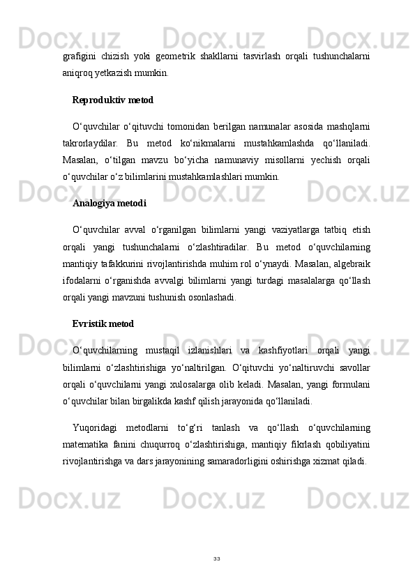 33grafigini   chizish   yoki   geometrik   shakllarni   tasvirlash   orqali   tushunchalarni
aniqroq yetkazish mumkin.
Reproduktiv metod
O‘quvchilar   o‘qituvchi   tomonidan   berilgan   namunalar   asosida   mashqlarni
takrorlaydilar.   Bu   metod   ko‘nikmalarni   mustahkamlashda   qo‘llaniladi.
Masalan,   o‘tilgan   mavzu   bo‘yicha   namunaviy   misollarni   yechish   orqali
o‘quvchilar o‘z bilimlarini mustahkamlashlari mumkin.
Analogiya metodi
O‘quvchilar   avval   o‘rganilgan   bilimlarni   yangi   vaziyatlarga   tatbiq   etish
orqali   yangi   tushunchalarni   o‘zlashtiradilar.   Bu   metod   o‘quvchilarning
mantiqiy tafakkurini rivojlantirishda muhim rol o‘ynaydi. Masalan,  algebraik
ifodalarni   o‘rganishda   avvalgi   bilimlarni   yangi   turdagi   masalalarga   qo‘llash
orqali yangi mavzuni tushunish osonlashadi.
Evristik metod
O‘quvchilarning   mustaqil   izlanishlari   va   kashfiyotlari   orqali   yangi
bilimlarni   o‘zlashtirishiga   yo‘naltirilgan.   O‘qituvchi   yo‘naltiruvchi   savollar
orqali   o‘quvchilarni   yangi   xulosalarga   olib   keladi.   Masalan,   yangi   formulani
o‘quvchilar bilan birgalikda kashf qilish jarayonida qo‘llaniladi.
Yuqoridagi   metodlarni   to‘g‘ri   tanlash   va   qo‘llash   o‘quvchilarning
matematika   fanini   chuqurroq   o‘zlashtirishiga,   mantiqiy   fikrlash   qobiliyatini
rivojlantirishga va dars jarayonining samaradorligini oshirishga xizmat qiladi. 