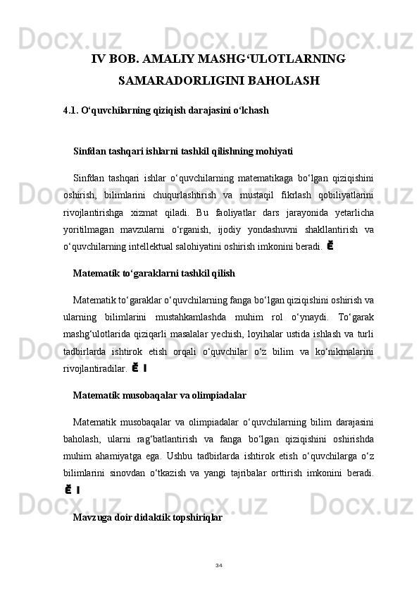 34IV BOB. AMALIY MASHG‘ULOTLARNING
SAMARADORLIGINI BAHOLASH
4.1.  O‘quvchilarning qiziqish darajasini o‘lchash
Sinfdan tashqari ishlarni tashkil qilishning mohiyati
Sinfdan   tashqari   ishlar   o‘quvchilarning   matematikaga   bo‘lgan   qiziqishini
oshirish,   bilimlarini   chuqurlashtirish   va   mustaqil   fikrlash   qobiliyatlarini
rivojlantirishga   xizmat   qiladi.   Bu   faoliyatlar   dars   jarayonida   yetarlicha
yoritilmagan   mavzularni   o‘rganish,   ijodiy   yondashuvni   shakllantirish   va
o‘quvchilarning intellektual salohiyatini oshirish imkonini beradi. 
Matematik to‘garaklarni tashkil qilish
Matematik to‘garaklar o‘quvchilarning fanga bo‘lgan qiziqishini oshirish va
ularning   bilimlarini   mustahkamlashda   muhim   rol   o‘ynaydi.   To‘garak
mashg‘ulotlarida   qiziqarli   masalalar   yechish,   loyihalar   ustida   ishlash   va   turli
tadbirlarda   ishtirok   etish   orqali   o‘quvchilar   o‘z   bilim   va   ko‘nikmalarini
rivojlantiradilar. 	

Matematik musobaqalar va olimpiadalar
Matematik   musobaqalar   va   olimpiadalar   o‘quvchilarning   bilim   darajasini
baholash,   ularni   rag‘batlantirish   va   fanga   bo‘lgan   qiziqishini   oshirishda
muhim   ahamiyatga   ega.   Ushbu   tadbirlarda   ishtirok   etish   o‘quvchilarga   o‘z
bilimlarini   sinovdan   o‘tkazish   va   yangi   tajribalar   orttirish   imkonini   beradi.

Mavzuga doir didaktik topshiriqlar 