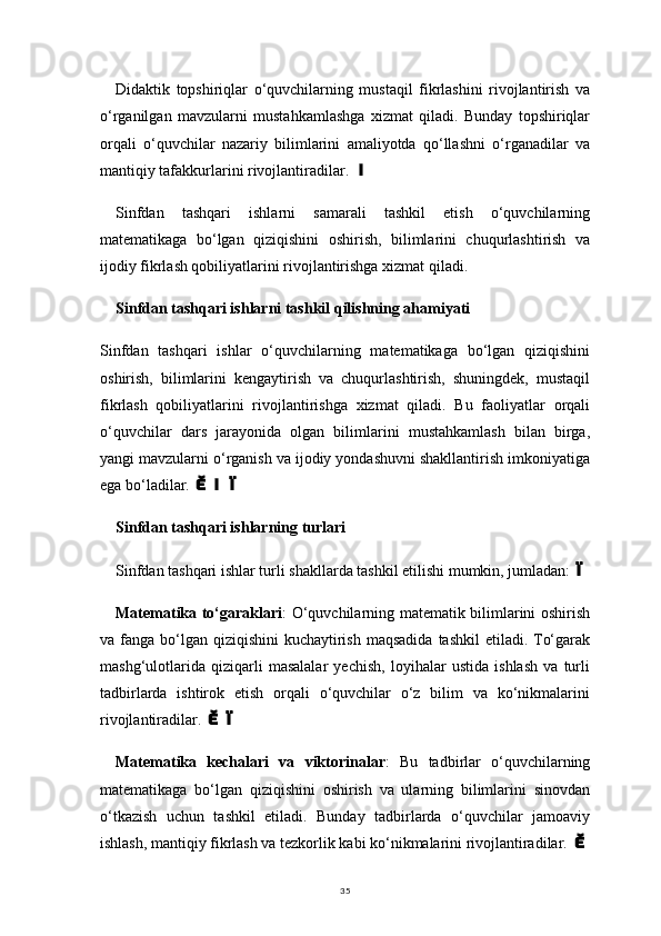 35Didaktik   topshiriqlar   o‘quvchilarning   mustaqil   fikrlashini   rivojlantirish   va
o‘rganilgan   mavzularni   mustahkamlashga   xizmat   qiladi.   Bunday   topshiriqlar
orqali   o‘quvchilar   nazariy   bilimlarini   amaliyotda   qo‘llashni   o‘rganadilar   va
mantiqiy tafakkurlarini rivojlantiradilar. 
Sinfdan   tashqari   ishlarni   samarali   tashkil   etish   o‘quvchilarning
matematikaga   bo‘lgan   qiziqishini   oshirish,   bilimlarini   chuqurlashtirish   va
ijodiy fikrlash qobiliyatlarini rivojlantirishga xizmat qiladi.
Sinfdan tashqari ishlarni tashkil qilishning ahamiyati
Sinfdan   tashqari   ishlar   o‘quvchilarning   matematikaga   bo‘lgan   qiziqishini
oshirish,   bilimlarini   kengaytirish   va   chuqurlashtirish,   shuningdek,   mustaqil
fikrlash   qobiliyatlarini   rivojlantirishga   xizmat   qiladi.   Bu   faoliyatlar   orqali
o‘quvchilar   dars   jarayonida   olgan   bilimlarini   mustahkamlash   bilan   birga,
yangi mavzularni o‘rganish va ijodiy yondashuvni shakllantirish imkoniyatiga
ega bo‘ladilar. 	

Sinfdan tashqari ishlarning turlari
Sinfdan tashqari ishlar turli shakllarda tashkil etilishi mumkin, jumladan:	

Matematika to‘garaklari : O‘quvchilarning matematik bilimlarini oshirish
va fanga bo‘lgan  qiziqishini  kuchaytirish  maqsadida  tashkil  etiladi. To‘garak
mashg‘ulotlarida   qiziqarli   masalalar   yechish,   loyihalar   ustida   ishlash   va   turli
tadbirlarda   ishtirok   etish   orqali   o‘quvchilar   o‘z   bilim   va   ko‘nikmalarini
rivojlantiradilar. 	

Matematika   kechalari   va   viktorinalar :   Bu   tadbirlar   o‘quvchilarning
matematikaga   bo‘lgan   qiziqishini   oshirish   va   ularning   bilimlarini   sinovdan
o‘tkazish   uchun   tashkil   etiladi.   Bunday   tadbirlarda   o‘quvchilar   jamoaviy
ishlash, mantiqiy fikrlash va tezkorlik kabi ko‘nikmalarini rivojlantiradilar. 	
 