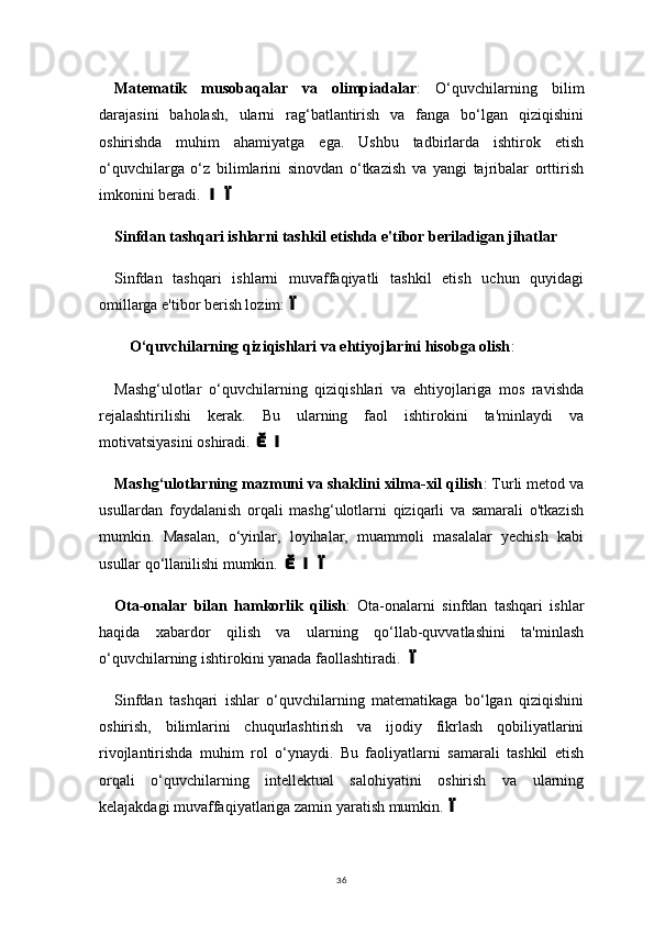 36Matematik   musobaqalar   va   olimpiadalar :   O‘quvchilarning   bilim
darajasini   baholash,   ularni   rag‘batlantirish   va   fanga   bo‘lgan   qiziqishini
oshirishda   muhim   ahamiyatga   ega.   Ushbu   tadbirlarda   ishtirok   etish
o‘quvchilarga   o‘z   bilimlarini   sinovdan   o‘tkazish   va   yangi   tajribalar   orttirish
imkonini beradi. 
Sinfdan tashqari ishlarni tashkil etishda e'tibor beriladigan jihatlar
Sinfdan   tashqari   ishlarni   muvaffaqiyatli   tashkil   etish   uchun   quyidagi
omillarga e'tibor berish lozim:	

O‘quvchilarning qiziqishlari va ehtiyojlarini hisobga olish : 
Mashg‘ulotlar   o‘quvchilarning   qiziqishlari   va   ehtiyojlariga   mos   ravishda
rejalashtirilishi   kerak.   Bu   ularning   faol   ishtirokini   ta'minlaydi   va
motivatsiyasini oshiradi. 	

Mashg‘ulotlarning mazmuni va shaklini xilma-xil qilish : Turli metod va
usullardan   foydalanish   orqali   mashg‘ulotlarni   qiziqarli   va   samarali   o'tkazish
mumkin.   Masalan,   o‘yinlar,   loyihalar,   muammoli   masalalar   yechish   kabi
usullar qo‘llanilishi mumkin. 	

Ota-onalar   bilan   hamkorlik   qilish :   Ota-onalarni   sinfdan   tashqari   ishlar
haqida   xabardor   qilish   va   ularning   qo‘llab-quvvatlashini   ta'minlash
o‘quvchilarning ishtirokini yanada faollashtiradi. 	

Sinfdan   tashqari   ishlar   o‘quvchilarning   matematikaga   bo‘lgan   qiziqishini
oshirish,   bilimlarini   chuqurlashtirish   va   ijodiy   fikrlash   qobiliyatlarini
rivojlantirishda   muhim   rol   o‘ynaydi.   Bu   faoliyatlarni   samarali   tashkil   etish
orqali   o‘quvchilarning   intellektual   salohiyatini   oshirish   va   ularning
kelajakdagi muvaffaqiyatlariga zamin yaratish mumkin.	
 