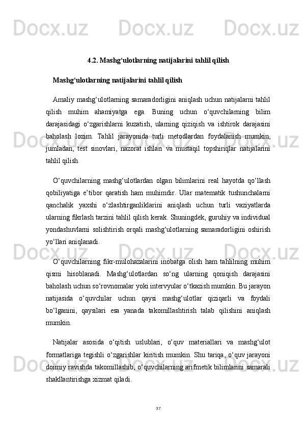 374.2. Mashg‘ulotlarning natijalarini tahlil qilish
Mashg‘ulotlarning natijalarini tahlil qilish
Amaliy mashg‘ulotlarning samaradorligini aniqlash uchun natijalarni tahlil
qilish   muhim   ahamiyatga   ega.   Buning   uchun   o‘quvchilarning   bilim
darajasidagi   o‘zgarishlarni   kuzatish,   ularning   qiziqish   va   ishtirok   darajasini
baholash   lozim.   Tahlil   jarayonida   turli   metodlardan   foydalanish   mumkin,
jumladan,   test   sinovlari,   nazorat   ishlari   va   mustaqil   topshiriqlar   natijalarini
tahlil qilish.
O‘quvchilarning   mashg‘ulotlardan   olgan   bilimlarini   real   hayotda   qo‘llash
qobiliyatiga   e’tibor   qaratish   ham   muhimdir.   Ular   matematik   tushunchalarni
qanchalik   yaxshi   o‘zlashtirganliklarini   aniqlash   uchun   turli   vaziyatlarda
ularning fikrlash tarzini tahlil qilish kerak. Shuningdek, guruhiy va individual
yondashuvlarni   solishtirish   orqali   mashg‘ulotlarning   samaradorligini   oshirish
yo‘llari aniqlanadi.
O‘quvchilarning   fikr-mulohazalarini   inobatga   olish   ham   tahlilning   muhim
qismi   hisoblanadi.   Mashg‘ulotlardan   so‘ng   ularning   qoniqish   darajasini
baholash uchun so‘rovnomalar yoki intervyular o‘tkazish mumkin. Bu jarayon
natijasida   o‘quvchilar   uchun   qaysi   mashg‘ulotlar   qiziqarli   va   foydali
bo‘lganini,   qaysilari   esa   yanada   takomillashtirish   talab   qilishini   aniqlash
mumkin.
Natijalar   asosida   o‘qitish   uslublari,   o‘quv   materiallari   va   mashg‘ulot
formatlariga tegishli  o‘zgarishlar  kiritish mumkin. Shu tariqa, o‘quv jarayoni
doimiy ravishda takomillashib, o‘quvchilarning arifmetik bilimlarini samarali
shakllantirishga xizmat qiladi. 