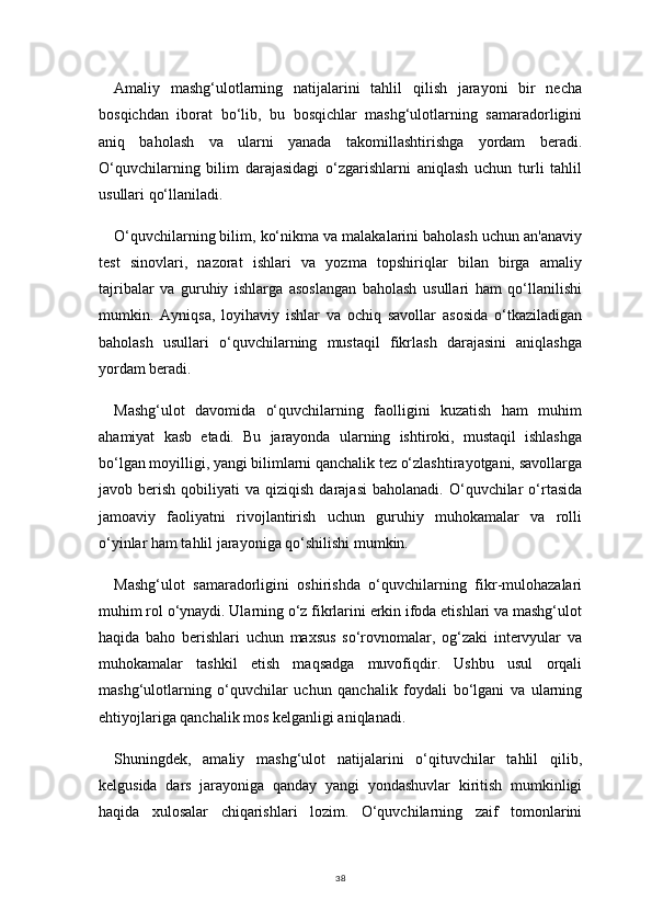 38Amaliy   mashg‘ulotlarning   natijalarini   tahlil   qilish   jarayoni   bir   necha
bosqichdan   iborat   bo‘lib,   bu   bosqichlar   mashg‘ulotlarning   samaradorligini
aniq   baholash   va   ularni   yanada   takomillashtirishga   yordam   beradi.
O‘quvchilarning   bilim   darajasidagi   o‘zgarishlarni   aniqlash   uchun   turli   tahlil
usullari qo‘llaniladi.
O‘quvchilarning bilim, ko‘nikma va malakalarini baholash uchun an'anaviy
test   sinovlari,   nazorat   ishlari   va   yozma   topshiriqlar   bilan   birga   amaliy
tajribalar   va   guruhiy   ishlarga   asoslangan   baholash   usullari   ham   qo‘llanilishi
mumkin.   Ayniqsa,   loyihaviy   ishlar   va   ochiq   savollar   asosida   o‘tkaziladigan
baholash   usullari   o‘quvchilarning   mustaqil   fikrlash   darajasini   aniqlashga
yordam beradi.
Mashg‘ulot   davomida   o‘quvchilarning   faolligini   kuzatish   ham   muhim
ahamiyat   kasb   etadi.   Bu   jarayonda   ularning   ishtiroki,   mustaqil   ishlashga
bo‘lgan moyilligi, yangi bilimlarni qanchalik tez o‘zlashtirayotgani, savollarga
javob  berish  qobiliyati   va  qiziqish  darajasi   baholanadi.  O‘quvchilar   o‘rtasida
jamoaviy   faoliyatni   rivojlantirish   uchun   guruhiy   muhokamalar   va   rolli
o‘yinlar ham tahlil jarayoniga qo‘shilishi mumkin.
Mashg‘ulot   samaradorligini   oshirishda   o‘quvchilarning   fikr-mulohazalari
muhim rol o‘ynaydi. Ularning o‘z fikrlarini erkin ifoda etishlari va mashg‘ulot
haqida   baho   berishlari   uchun   maxsus   so‘rovnomalar,   og‘zaki   intervyular   va
muhokamalar   tashkil   etish   maqsadga   muvofiqdir.   Ushbu   usul   orqali
mashg‘ulotlarning   o‘quvchilar   uchun   qanchalik   foydali   bo‘lgani   va   ularning
ehtiyojlariga qanchalik mos kelganligi aniqlanadi.
Shuningdek,   amaliy   mashg‘ulot   natijalarini   o‘qituvchilar   tahlil   qilib,
kelgusida   dars   jarayoniga   qanday   yangi   yondashuvlar   kiritish   mumkinligi
haqida   xulosalar   chiqarishlari   lozim.   O‘quvchilarning   zaif   tomonlarini