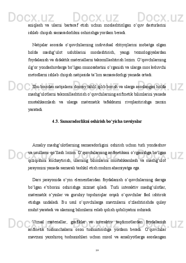 39aniqlash   va   ularni   bartaraf   etish   uchun   moslashtirilgan   o‘quv   dasturlarini
ishlab chiqish samaradorlikni oshirishga yordam beradi.
Natijalar   asosida   o‘quvchilarning   individual   ehtiyojlarini   inobatga   olgan
holda   mashg‘ulot   uslublarini   moslashtirish,   yangi   texnologiyalardan
foydalanish va didaktik materiallarni takomillashtirish lozim. O‘quvchilarning
ilg‘or yondashuvlarga bo‘lgan munosabatini o‘rganish va ularga mos keluvchi
metodlarni ishlab chiqish natijasida ta’lim samaradorligi yanada ortadi.
Shu boisdan natijalarni doimiy tahlil qilib borish va ularga asoslangan holda
mashg‘ulotlarni takomillashtirish o‘quvchilarning arifmetik bilimlarini yanada
mustahkamlash   va   ularga   matematik   tafakkurni   rivojlantirishga   zamin
yaratadi.
4.3.  Samaradorlikni oshirish bo‘yicha tavsiyalar
Amaliy   mashg‘ulotlarning   samaradorligini   oshirish   uchun   turli   yondashuv
va usullarni qo‘llash lozim. O‘quvchilarning arifmetikani o‘rganishga bo‘lgan
qiziqishini   kuchaytirish,   ularning   bilimlarini   mustahkamlash   va   mashg‘ulot
jarayonini yanada samarali tashkil etish muhim ahamiyatga ega.
Dars   jarayonida   o‘yin   elementlaridan   foydalanish   o‘quvchilarning   darsga
bo‘lgan   e’tiborini   oshirishga   xizmat   qiladi.   Turli   interaktiv   mashg‘ulotlar,
matematik   o‘yinlar   va   guruhiy   topshiriqlar   orqali   o‘quvchilar   faol   ishtirok
etishga   undaladi.   Bu   usul   o‘quvchilarga   mavzularni   o‘zlashtirishda   qulay
muhit yaratadi va ularning bilimlarni eslab qolish qobiliyatini oshiradi.
Vizual   materiallar,   grafiklar   va   interaktiv   taqdimotlardan   foydalanish
arifmetik   tushunchalarni   oson   tushuntirishga   yordam   beradi.   O‘quvchilar
mavzuni   yaxshiroq   tushunishlari   uchun   misol   va   amaliyotlarga   asoslangan 