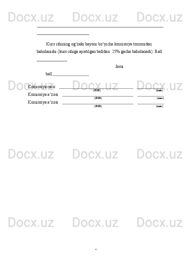 4__________________________________________________________
________________________
 
         Kurs ishining og‘zaki bayoni bo‘yicha komissiya tomonidan 
baholanishi (kurs ishiga ajratilgan balldan  25% gacha baholanadi): Ball 
______________ 
                                                                Jami 
ball ________________________
Komissiya raisi:     ________________________________________________     _________________ 
                                                                              (FISH)                                                                                          (imzo) 
Komissiya a’zosi:     ______________________________________________      _________________
                                                                               (FISH)                                                                                         (imzo) 
Komissiya a’zosi:     ______________________________________________      _________________
                                                                                (FISH)                                                                                        (imzo)  
