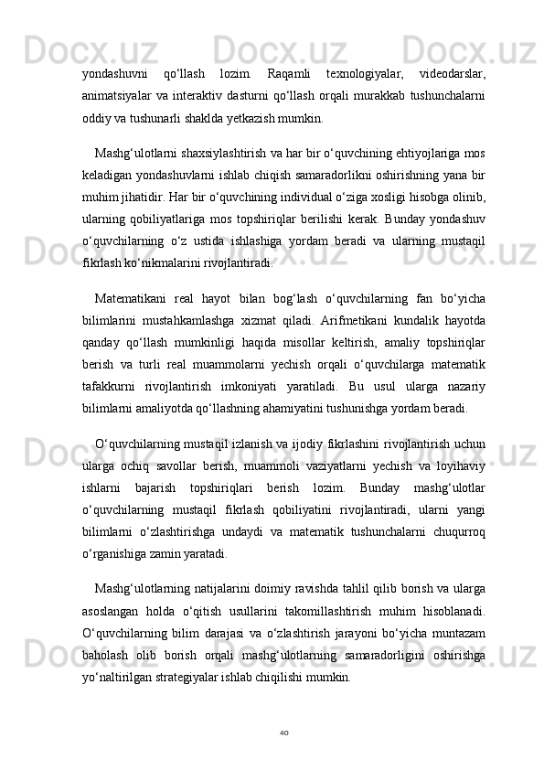 40yondashuvni   qo‘llash   lozim.   Raqamli   texnologiyalar,   videodarslar,
animatsiyalar   va   interaktiv   dasturni   qo‘llash   orqali   murakkab   tushunchalarni
oddiy va tushunarli shaklda yetkazish mumkin.
Mashg‘ulotlarni shaxsiylashtirish va har bir o‘quvchining ehtiyojlariga mos
keladigan yondashuvlarni ishlab chiqish samaradorlikni oshirishning yana bir
muhim jihatidir. Har bir o‘quvchining individual o‘ziga xosligi hisobga olinib,
ularning   qobiliyatlariga   mos   topshiriqlar   berilishi   kerak.   Bunday   yondashuv
o‘quvchilarning   o‘z   ustida   ishlashiga   yordam   beradi   va   ularning   mustaqil
fikrlash ko‘nikmalarini rivojlantiradi.
Matematikani   real   hayot   bilan   bog‘lash   o‘quvchilarning   fan   bo‘yicha
bilimlarini   mustahkamlashga   xizmat   qiladi.   Arifmetikani   kundalik   hayotda
qanday   qo‘llash   mumkinligi   haqida   misollar   keltirish,   amaliy   topshiriqlar
berish   va   turli   real   muammolarni   yechish   orqali   o‘quvchilarga   matematik
tafakkurni   rivojlantirish   imkoniyati   yaratiladi.   Bu   usul   ularga   nazariy
bilimlarni amaliyotda qo‘llashning ahamiyatini tushunishga yordam beradi.
O‘quvchilarning mustaqil izlanish va ijodiy fikrlashini  rivojlantirish uchun
ularga   ochiq   savollar   berish,   muammoli   vaziyatlarni   yechish   va   loyihaviy
ishlarni   bajarish   topshiriqlari   berish   lozim.   Bunday   mashg‘ulotlar
o‘quvchilarning   mustaqil   fikrlash   qobiliyatini   rivojlantiradi,   ularni   yangi
bilimlarni   o‘zlashtirishga   undaydi   va   matematik   tushunchalarni   chuqurroq
o‘rganishiga zamin yaratadi.
Mashg‘ulotlarning natijalarini doimiy ravishda tahlil qilib borish va ularga
asoslangan   holda   o‘qitish   usullarini   takomillashtirish   muhim   hisoblanadi.
O‘quvchilarning   bilim   darajasi   va   o‘zlashtirish   jarayoni   bo‘yicha   muntazam
baholash   olib   borish   orqali   mashg‘ulotlarning   samaradorligini   oshirishga
yo‘naltirilgan strategiyalar ishlab chiqilishi mumkin. 
