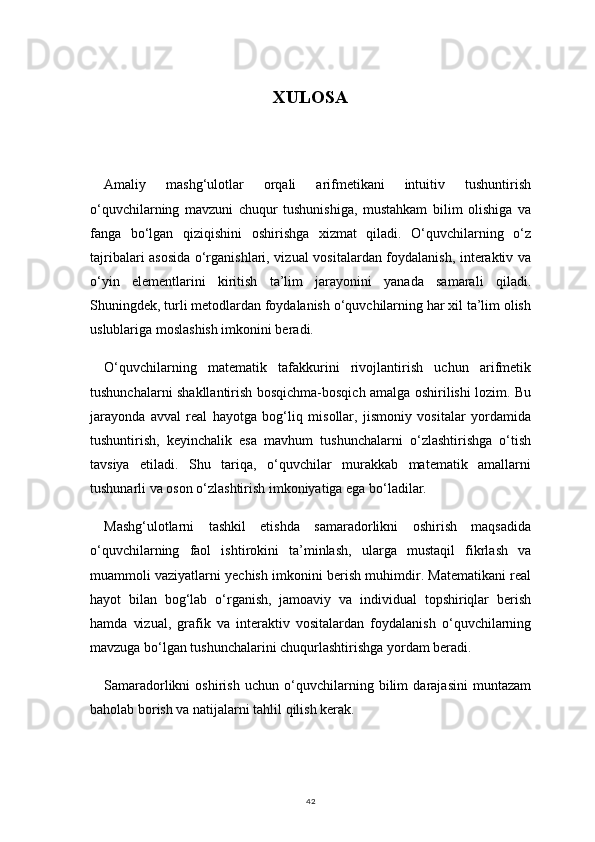 42XULOSA
Amaliy   mashg‘ulotlar   orqali   arifmetikani   intuitiv   tushuntirish
o‘quvchilarning   mavzuni   chuqur   tushunishiga,   mustahkam   bilim   olishiga   va
fanga   bo‘lgan   qiziqishini   oshirishga   xizmat   qiladi.   O‘quvchilarning   o‘z
tajribalari asosida o‘rganishlari, vizual vositalardan foydalanish, interaktiv va
o‘yin   elementlarini   kiritish   ta’lim   jarayonini   yanada   samarali   qiladi.
Shuningdek, turli metodlardan foydalanish o‘quvchilarning har xil ta’lim olish
uslublariga moslashish imkonini beradi.
O‘quvchilarning   matematik   tafakkurini   rivojlantirish   uchun   arifmetik
tushunchalarni shakllantirish bosqichma-bosqich amalga oshirilishi lozim. Bu
jarayonda   avval   real   hayotga   bog‘liq   misollar,   jismoniy   vositalar   yordamida
tushuntirish,   keyinchalik   esa   mavhum   tushunchalarni   o‘zlashtirishga   o‘tish
tavsiya   etiladi.   Shu   tariqa,   o‘quvchilar   murakkab   matematik   amallarni
tushunarli va oson o‘zlashtirish imkoniyatiga ega bo‘ladilar.
Mashg‘ulotlarni   tashkil   etishda   samaradorlikni   oshirish   maqsadida
o‘quvchilarning   faol   ishtirokini   ta’minlash,   ularga   mustaqil   fikrlash   va
muammoli vaziyatlarni yechish imkonini berish muhimdir. Matematikani real
hayot   bilan   bog‘lab   o‘rganish,   jamoaviy   va   individual   topshiriqlar   berish
hamda   vizual,   grafik   va   interaktiv   vositalardan   foydalanish   o‘quvchilarning
mavzuga bo‘lgan tushunchalarini chuqurlashtirishga yordam beradi.
Samaradorlikni   oshirish   uchun   o‘quvchilarning   bilim   darajasini   muntazam
baholab borish va natijalarni tahlil qilish kerak.  