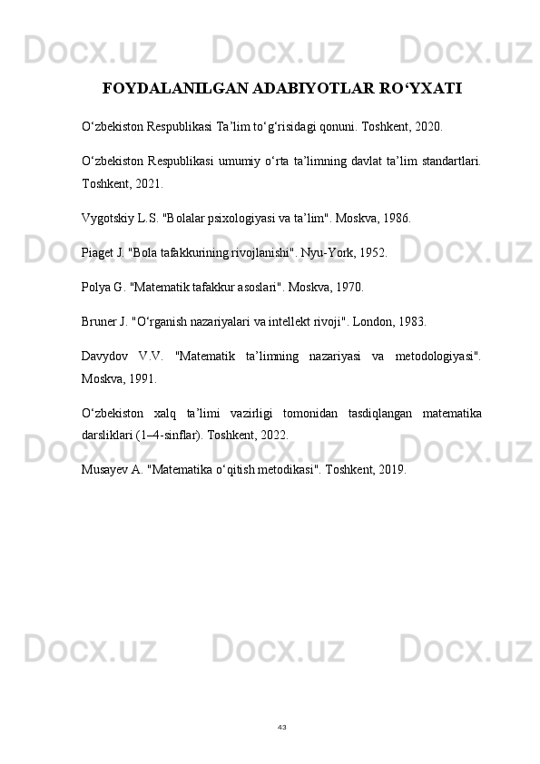 43FOYDALANILGAN ADABIYOTLAR RO‘YXATI
O‘zbekiston Respublikasi Ta’lim to‘g‘risidagi qonuni. Toshkent, 2020.
O‘zbekiston  Respublikasi   umumiy  o‘rta   ta’limning  davlat  ta’lim   standartlari.
Toshkent, 2021.
Vygotskiy L.S. "Bolalar psixologiyasi va ta’lim". Moskva, 1986.
Piaget J. "Bola tafakkurining rivojlanishi". Nyu-York, 1952.
Polya G. "Matematik tafakkur asoslari". Moskva, 1970.
Bruner J. "O‘rganish nazariyalari va intellekt rivoji". London, 1983.
Davydov   V.V.   "Matematik   ta’limning   nazariyasi   va   metodologiyasi".
Moskva, 1991.
O‘zbekiston   xalq   ta’limi   vazirligi   tomonidan   tasdiqlangan   matematika
darsliklari (1–4-sinflar). Toshkent, 2022.
Musayev A. "Matematika o‘qitish metodikasi". Toshkent, 2019.
   
