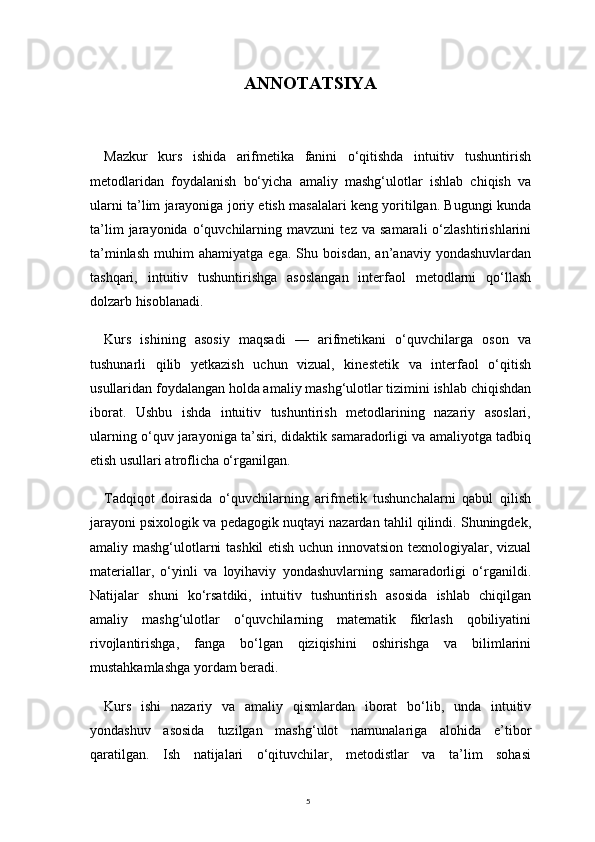 5ANNOTATSIYA
Mazkur   kurs   ishida   arifmetika   fanini   o‘qitishda   intuitiv   tushuntirish
metodlaridan   foydalanish   bo‘yicha   amaliy   mashg‘ulotlar   ishlab   chiqish   va
ularni ta’lim jarayoniga joriy etish masalalari keng yoritilgan. Bugungi kunda
ta’lim   jarayonida   o‘quvchilarning   mavzuni   tez   va   samarali   o‘zlashtirishlarini
ta’minlash   muhim   ahamiyatga   ega.   Shu   boisdan,   an’anaviy   yondashuvlardan
tashqari,   intuitiv   tushuntirishga   asoslangan   interfaol   metodlarni   qo‘llash
dolzarb hisoblanadi.
Kurs   ishining   asosiy   maqsadi   —   arifmetikani   o‘quvchilarga   oson   va
tushunarli   qilib   yetkazish   uchun   vizual,   kinestetik   va   interfaol   o‘qitish
usullaridan foydalangan holda amaliy mashg‘ulotlar tizimini ishlab chiqishdan
iborat.   Ushbu   ishda   intuitiv   tushuntirish   metodlarining   nazariy   asoslari,
ularning o‘quv jarayoniga ta’siri, didaktik samaradorligi va amaliyotga tadbiq
etish usullari atroflicha o‘rganilgan.
Tadqiqot   doirasida   o‘quvchilarning   arifmetik   tushunchalarni   qabul   qilish
jarayoni psixologik va pedagogik nuqtayi nazardan tahlil qilindi. Shuningdek,
amaliy mashg‘ulotlarni tashkil  etish uchun innovatsion texnologiyalar, vizual
materiallar,   o‘yinli   va   loyihaviy   yondashuvlarning   samaradorligi   o‘rganildi.
Natijalar   shuni   ko‘rsatdiki,   intuitiv   tushuntirish   asosida   ishlab   chiqilgan
amaliy   mashg‘ulotlar   o‘quvchilarning   matematik   fikrlash   qobiliyatini
rivojlantirishga,   fanga   bo‘lgan   qiziqishini   oshirishga   va   bilimlarini
mustahkamlashga yordam beradi.
Kurs   ishi   nazariy   va   amaliy   qismlardan   iborat   bo‘lib,   unda   intuitiv
yondashuv   asosida   tuzilgan   mashg‘ulot   namunalariga   alohida   e’tibor
qaratilgan.   Ish   natijalari   o‘qituvchilar,   metodistlar   va   ta’lim   sohasi 