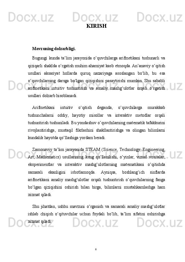 8KIRISH
Mavzuning dolzarbligi. 
Bugungi   kunda   ta’lim   jarayonida   o‘quvchilarga   arifmetikani   tushunarli   va
qiziqarli shaklda o‘rgatish muhim ahamiyat kasb etmoqda. An’anaviy o‘qitish
usullari   aksariyat   hollarda   quruq   nazariyaga   asoslangan   bo‘lib,   bu   esa
o‘quvchilarning   darsga   bo‘lgan   qiziqishini   pasaytirishi   mumkin.   Shu   sababli
arifmetikani   intuitiv   tushuntirish   va   amaliy   mashg‘ulotlar   orqali   o‘rgatish
usullari dolzarb hisoblanadi.
Arifmetikani   intuitiv   o‘qitish   deganda,   o‘quvchilarga   murakkab
tushunchalarni   oddiy,   hayotiy   misollar   va   interaktiv   metodlar   orqali
tushuntirish tushuniladi. Bu yondashuv o‘quvchilarning matematik tafakkurini
rivojlantirishga,   mustaqil   fikrlashini   shakllantirishga   va   olingan   bilimlarni
kundalik hayotda qo‘llashiga yordam beradi.
Zamonaviy  ta’lim   jarayonida STEAM  (Science,  Technology,  Engineering,
Art,   Mathematics)   usullarining   keng   qo‘llanilishi,   o‘yinlar,   vizual   vositalar,
eksperimentlar   va   interaktiv   mashg‘ulotlarning   matematikani   o‘qitishda
samarali   ekanligini   isbotlamoqda.   Ayniqsa,   boshlang‘ich   sinflarda
arifmetikani   amaliy   mashg‘ulotlar   orqali   tushuntirish   o‘quvchilarning   fanga
bo‘lgan   qiziqishini   oshirish   bilan   birga,   bilimlarni   mustahkamlashga   ham
xizmat qiladi.
Shu   jihatdan,   ushbu   mavzuni   o‘rganish   va   samarali   amaliy   mashg‘ulotlar
ishlab   chiqish   o‘qituvchilar   uchun   foydali   bo‘lib,   ta’lim   sifatini   oshirishga
xizmat qiladi. 