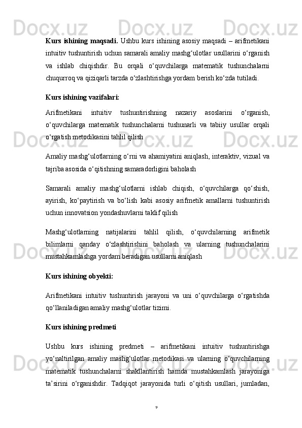 9Kurs   ishining   maqsadi.   Ushbu   kurs   ishining   asosiy   maqsadi   –   arifmetikani
intuitiv tushuntirish uchun samarali amaliy mashg ulotlar usullarini o‘rganishʻ
va   ishlab   chiqishdir.   Bu   orqali   o‘quvchilarga   matematik   tushunchalarni
chuqurroq va qiziqarli tarzda o‘zlashtirishga yordam berish ko‘zda tutiladi.
Kurs ishining vazifalari: 
Arifmetikani   intuitiv   tushuntirishning   nazariy   asoslarini   o‘rganish,
o‘quvchilarga   matematik   tushunchalarni   tushunarli   va   tabiiy   usullar   orqali
o‘rgatish metodikasini tahlil qilish
Amaliy mashg‘ulotlarning o‘rni va ahamiyatini aniqlash, interaktiv, vizual va
tajriba asosida o‘qitishning samaradorligini baholash
Samarali   amaliy   mashg‘ulotlarni   ishlab   chiqish,   o‘quvchilarga   qo‘shish,
ayirish,   ko‘paytirish   va   bo‘lish   kabi   asosiy   arifmetik   amallarni   tushuntirish
uchun innovatsion yondashuvlarni taklif qilish
Mashg‘ulotlarning   natijalarini   tahlil   qilish,   o‘quvchilarning   arifmetik
bilimlarni   qanday   o‘zlashtirishini   baholash   va   ularning   tushunchalarini
mustahkamlashga yordam beradigan usullarni aniqlash
Kurs ishining obyekti:
Arifmetikani   intuitiv   tushuntirish   jarayoni   va   uni   o‘quvchilarga   o‘rgatishda
qo‘llaniladigan amaliy mashg‘ulotlar tizimi.
Kurs ishining predmeti
Ushbu   kurs   ishining   predmeti   –   arifmetikani   intuitiv   tushuntirishga
yo‘naltirilgan   amaliy   mashg‘ulotlar   metodikasi   va   ularning   o‘quvchilarning
matematik   tushunchalarni   shakllantirish   hamda   mustahkamlash   jarayoniga
ta’sirini   o‘rganishdir.   Tadqiqot   jarayonida   turli   o‘qitish   usullari,   jumladan, 