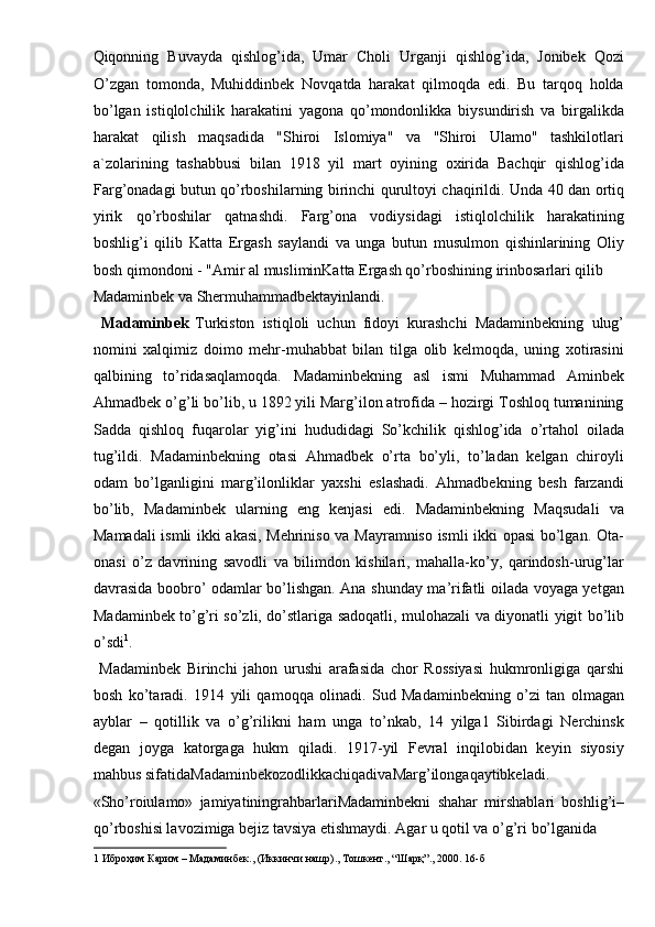 Qiqonning   Buvayda   qishlog’ida,   Umar   Choli   Urganji   qishlog’ida,   Jonibek   Qozi
O’zgan   tomonda,   Muhiddinbek   Novqatda   harakat   qilmoqda   edi.   Bu   tarqoq   holda
bo’lgan   istiqlolchilik   harakatini   yagona   qo’mondonlikka   biysundirish   va   birgalikda
harakat   qilish   maqsadida   "Shiroi   Islomiya"   va   "Shiroi   Ulamo"   tashkilotlari
a`zolarining   tashabbusi   bilan   1918   yil   mart   oyining   oxirida   Bachqir   qishlog’ida
Farg’onadagi butun qo’rboshilarning birinchi qurultoyi chaqirildi. Unda 40 dan ortiq
yirik   qo’rboshilar   qatnashdi.   Farg’ona   vodiysidagi   istiqlolchilik   harakatining
boshlig’i   qilib   Katta   Ergash   saylandi   va   unga   butun   musulmon   qishinlarining   Oliy
bosh qimondoni - "Amir al musliminKatta Ergash qo’rboshining irinbosarlari qilib 
Madaminbek va Shermuhammadbektayinlandi.       
  Madaminbek
  Turkiston   istiqloli   uchun   fidoyi   kurashchi   Madaminbekning   ulug’
nomini   xalqimiz   doimo   mehr-muhabbat   bilan   tilga   olib   kelmoqda,   uning   xotirasini
qalbining   to’ridasaqlamoqda.   Madaminbekning   asl   ismi   Muhammad   Aminbek
Ahmadbek o’g’li bo’lib, u 1892 yili Marg’ilon atrofida – hozirgi Toshloq tumanining
Sadda   qishloq   fuqarolar   yig’ini   hududidagi   So’kchilik   qishlog’ida   o’rtahol   oilada
tug’ildi.   Madaminbekning   otasi   Ahmadbek   o’rta   bo’yli,   to’ladan   kelgan   chiroyli
odam   bo’lganligini   marg’ilonliklar   yaxshi   eslashadi.   Ahmadbekning   besh   farzandi
bo’lib,   Madaminbek   ularning   eng   kenjasi   edi.   Madaminbekning   Maqsudali   va
Mamadali ismli ikki akasi, Mehriniso va Mayramniso ismli ikki opasi bo’lgan. Ota-
onasi   o’z   davrining   savodli   va   bilimdon   kishilari,   mahalla-ko’y,   qarindosh-urug’lar
davrasida boobro’ odamlar bo’lishgan. Ana shunday ma’rifatli oilada voyaga yetgan
Madaminbek to’g’ri so’zli, do’stlariga sadoqatli, mulohazali va diyonatli yigit bo’lib
o’sdi 1
. 
  Madaminbek   Birinchi   jahon   urushi   arafasida   chor   Rossiyasi   hukmronligiga   qarshi
bosh   ko’taradi.   1914   yili   qamoqqa   olinadi.   Sud   Madaminbekning   o’zi   tan   olmagan
ayblar   –   qotillik   va   o’g’rilikni   ham   unga   to’nkab,   14   yilga1   Sibirdagi   Nerchinsk
degan   joyga   katorgaga   hukm   qiladi.   1917-yil   Fevral   inqilobidan   keyin   siyosiy
mahbus sifatidaMadaminbekozodlikkachiqadivaMarg’ilongaqaytibkeladi. 
«Sho’roiulamo»   jamiyatiningrahbarlariMadaminbekni   shahar   mirshablari   boshlig’i–
qo’rboshisi lavozimiga bejiz tavsiya etishmaydi. Agar u qotil va o’g’ri bo’lganida 
1   Иброҳим   Карим  –  Мадаминбек ., ( Иккинчи   нашр ).,  Тошкент ., “ Шарқ ”., 2000. 16- б   