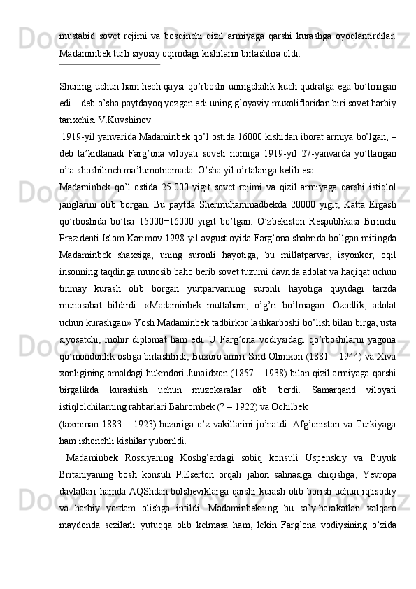 mustabid   sovet   rejimi   va   bosqinchi   qizil   armiyaga   qarshi   kurashga   oyoqlantirdilar.
Madaminbek turli siyosiy oqimdagi kishilarni birlashtira oldi. 
 
Shuning uchun ham hech qaysi qo’rboshi uningchalik kuch-qudratga ega bo’lmagan
edi – deb o’sha paytdayoq yozgan edi uning g’oyaviy muxoliflaridan biri sovet harbiy
tarixchisi V.Kuvshinov. 
 1919-yil yanvarida Madaminbek qo’l ostida 16000 kishidan iborat armiya bo’lgan, –
deb   ta’kidlanadi   Farg’ona   viloyati   soveti   nomiga   1919-yil   27-yanvarda   yo’llangan
o’ta shoshilinch ma’lumotnomada. O’sha yil o’rtalariga kelib esa 
Madaminbek   qo’l   ostida   25.000   yigit   sovet   rejimi   va   qizil   armiyaga   qarshi   istiqlol
janglarini   olib   borgan.   Bu   paytda   Shermuhammadbekda   20000   yigit,   Katta   Ergash
qo’rboshida   bo’lsa   15000=16000   yigit   bo’lgan.   O’zbekiston   Respublikasi   Birinchi
Prezidenti Islom Karimov 1998-yil avgust oyida Farg’ona shahrida bo’lgan mitingda
Madaminbek   shaxsiga,   uning   suronli   hayotiga,   bu   millatparvar,   isyonkor,   oqil
insonning taqdiriga munosib baho berib sovet tuzumi davrida adolat va haqiqat uchun
tinmay   kurash   olib   borgan   yurtparvarning   suronli   hayotiga   quyidagi   tarzda
munosabat   bildirdi:   «Madaminbek   muttaham,   o’g’ri   bo’lmagan.   Ozodlik,   adolat
uchun kurashgan»   Yosh Madaminbek tadbirkor lashkarboshi bo’lish bilan birga, usta
siyosatchi,   mohir   diplomat   ham   edi.   U   Farg’ona   vodiysidagi   qo’rboshilarni   yagona
qo’mondonlik ostiga birlashtirdi, Buxoro amiri Said Olimxon (1881 – 1944) va Xiva
xonligining amaldagi hukmdori Junaidxon (1857 – 1938) bilan qizil armiyaga qarshi
birgalikda   kurashish   uchun   muzokaralar   olib   bordi.   Samarqand   viloyati
istiqlolchilarning rahbarlari Bahrombek (? – 1922) va Ochilbek 
(taxminan 1883 – 1923) huzuriga o’z vakillarini  jo’natdi. Afg’oniston va Turkiyaga
ham ishonchli kishilar yuborildi. 
  Madaminbek   Rossiyaning   Koshg’ardagi   sobiq   konsuli   Uspenskiy   va   Buyuk
Britaniyaning   bosh   konsuli   P.Eserton   orqali   jahon   sahnasiga   chiqishga,   Yevropa
davlatlari hamda AQShdan bolsheviklarga qarshi kurash olib borish uchun iqtisodiy
va   harbiy   yordam   olishga   intildi.   Madaminbekning   bu   sa’y-harakatlari   xalqaro
maydonda   sezilarli   yutuqqa   olib   kelmasa   ham,   lekin   Farg’ona   vodiysining   o’zida 