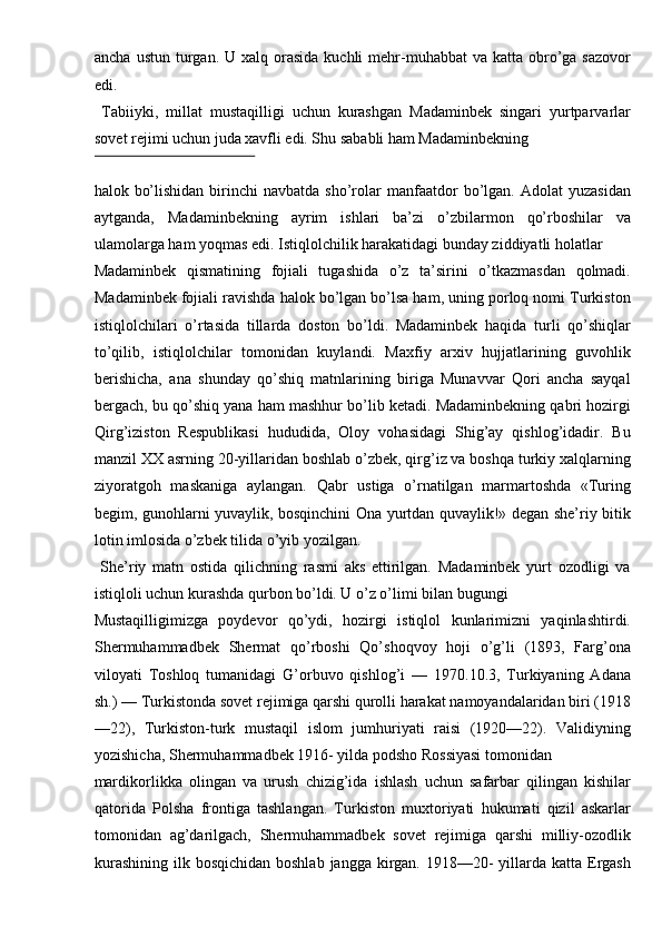 ancha  ustun  turgan.  U xalq  orasida  kuchli  mehr-muhabbat  va  katta  obro’ga sazovor
edi. 
  Tabiiyki,   millat   mustaqilligi   uchun   kurashgan   Madaminbek   singari   yurtparvarlar
sovet rejimi uchun juda xavfli edi. Shu sababli ham Madaminbekning 
 
halok  bo’lishidan   birinchi  navbatda   sho’rolar  manfaatdor   bo’lgan.  Adolat  yuzasidan
aytganda,   Madaminbekning   ayrim   ishlari   ba’zi   o’zbilarmon   qo’rboshilar   va
ulamolarga ham yoqmas edi. Istiqlolchilik harakatidagi bunday ziddiyatli holatlar 
Madaminbek   qismatining   fojiali   tugashida   o’z   ta’sirini   o’tkazmasdan   qolmadi.
Madaminbek fojiali ravishda halok bo’lgan bo’lsa ham, uning porloq nomi Turkiston
istiqlolchilari   o’rtasida   tillarda   doston   bo’ldi.   Madaminbek   haqida   turli   qo’shiqlar
to’qilib,   istiqlolchilar   tomonidan   kuylandi.   Maxfiy   arxiv   hujjatlarining   guvohlik
berishicha,   ana   shunday   qo’shiq   matnlarining   biriga   Munavvar   Qori   ancha   sayqal
bergach, bu qo’shiq yana ham mashhur bo’lib ketadi. Madaminbekning qabri hozirgi
Qirg’iziston   Respublikasi   hududida,   Oloy   vohasidagi   Shig’ay   qishlog’idadir.   Bu
manzil XX asrning 20-yillaridan boshlab o’zbek, qirg’iz va boshqa turkiy xalqlarning
ziyoratgoh   maskaniga   aylangan.   Qabr   ustiga   o’rnatilgan   marmartoshda   «Turing
begim, gunohlarni yuvaylik, bosqinchini Ona yurtdan quvaylik!» degan she’riy bitik
lotin imlosida o’zbek tilida o’yib yozilgan. 
  She’riy   matn   ostida   qilichning   rasmi   aks   ettirilgan.   Madaminbek   yurt   ozodligi   va
istiqloli uchun kurashda qurbon bo’ldi. U o’z o’limi bilan bugungi 
Mustaqilligimizga   poydevor   qo’ydi,   hozirgi   istiqlol   kunlarimizni   yaqinlashtirdi.
Shermuhammadbek   Shermat   qo’rboshi   Qo’shoqvoy   hoji   o’g’li   (1893,   Farg’ona
viloyati   Toshloq   tumanidagi   G’orbuvo   qishlog’i   —   1970.10.3,   Turkiyaning   Adana
sh.) — Turkistonda sovet rejimiga qarshi qurolli harakat namoyandalaridan biri (1918
—22),   Turkiston-turk   mustaqil   islom   jumhuriyati   raisi   (1920—22).   Validiyning
yozishicha, Shermuhammadbek 1916- yilda podsho Rossiyasi tomonidan 
mardikorlikka   olingan   va   urush   chizig’ida   ishlash   uchun   safarbar   qilingan   kishilar
qatorida   Polsha   frontiga   tashlangan.   Turkiston   muxtoriyati   hukumati   qizil   askarlar
tomonidan   ag’darilgach,   Shermuhammadbek   sovet   rejimiga   qarshi   milliy-ozodlik
kurashining  ilk bosqichidan boshlab  jangga kirgan. 1918—20-  yillarda katta Ergash 