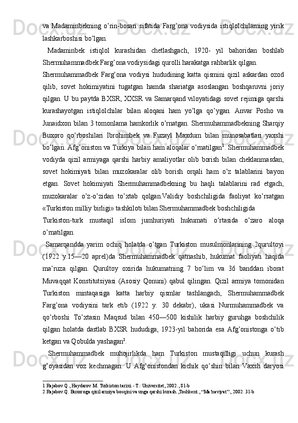 va   Madaminbekning   o’rin-bosari   sifatida   Farg’ona   vodiysida   istiqlolchilarning   yirik
lashkarboshisi bo’lgan. 
  Madaminbek   istiqlol   kurashidan   chetlashgach,   1920-   yil   bahoridan   boshlab
Shermuhammadbek Farg’ona vodiysidagi qurolli harakatga rahbarlik qilgan. 
Shermuhammadbek   Farg’ona   vodiysi   hududining   katta   qismini   qizil   askardan   ozod
qilib,   sovet   hokimiyatini   tugatgan   hamda   shariatga   asoslangan   boshqaruvni   joriy
qilgan. U bu paytda BXSR, XXSR va Samarqand viloyatidagi sovet rejimiga qarshi
kurashayotgan   istiqlolchilar   bilan   aloqani   ham   yo’lga   qo’ygan.   Anvar   Posho   va
Junaidxon bilan 3 tomonlama hamkorlik o’rnatgan. Shermuhammadbekning Sharqiy
Buxoro   qo’rboshilari   Ibrohimbek   va   Fuzayl   Maxdum   bilan   munosabatlari   yaxshi
bo’lgan. Afg’oniston va Turkiya bilan ham aloqalar o’rnatilgan 1
. Shermuhammadbek
vodiyda   qizil   armiyaga   qarshi   harbiy   amaliyotlar   olib   borish   bilan   cheklanmasdan,
sovet   hokimiyati   bilan   muzokaralar   olib   borish   orqali   ham   o’z   talablarini   bayon
etgan.   Sovet   hokimiyati   Shermuhammadbekning   bu   haqli   talablarini   rad   etgach,
muzokaralar   o’z-o’zidan   to’xtab   qolgan.Validiy   boshchiligida   faoliyat   ko’rsatgan
«Turkiston milliy birligi» tashkiloti bilan Shermuhammadbek boshchiligida 
Turkiston-turk   mustaqil   islom   jumhuriyati   hukumati   o’rtasida   o’zaro   aloqa
o’rnatilgan.                 
  Samarqandda   yarim   ochiq   holatda   o’tgan   Turkiston   musulmonlarining   2qurultoyi
(1922   y.15—20   aprel)da   Shermuhammadbek   qatnashib,   hukumat   faoliyati   haqida
ma’ruza   qilgan.   Qurultoy   oxirida   hukumatning   7   bo’lim   va   36   banddan   iborat
Muvaqqat   Konstitutsiyasi   (Asosiy   Qonuni)   qabul   qilingan.   Qizil   armiya   tomonidan
Turkiston   mintaqasiga   katta   harbiy   qismlar   tashlangach,   Shermuhammadbek
Farg’ona   vodiysini   tark   etib   (1922   y.   30   dekabr),   ukasi   Nurmuhammadbek   va
qo’rboshi   To’xtasin   Maqsud   bilan   450—500   kishilik   harbiy   guruhga   boshchilik
qilgan   holatda   dastlab   BXSR   hududiga,   1923-yil   bahorida   esa   Afg’onistonga   o’tib
ketgan va Qobulda yashagan 2
. 
  Shermuhammadbek   muhojirlikda   ham   Turkiston   mustaqilligi   uchun   kurash
g’oyasidan   voz   kechmagan.   U   Afg’onistondan   kichik   qo’shin   bilan   Vaxsh   daryosi
1  Rajabov Q., Haydarov M. Turkiston tarixi. -T.: Universitet, 2002., 81-b 
2  Rajabov.Q. Buxoroga qizil armiya bosqini va unga qarshi kurash.,Toshkent., “Ma’naviyat”., 2002. 31-b  