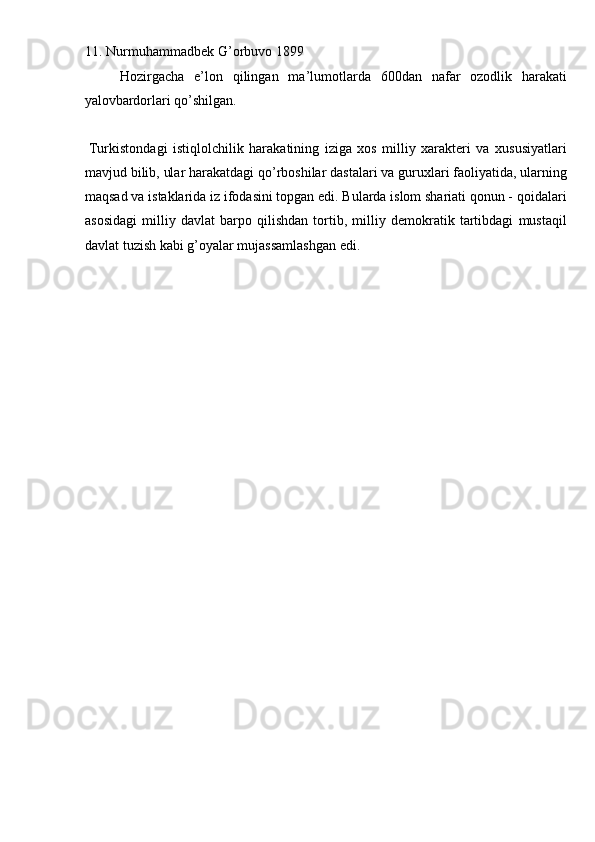 11. Nurmuhammadbek G’orbuvo 1899 
Hozirgacha   e’lon   qilingan   ma’lumotlarda   600dan   nafar   ozodlik   harakati
yalovbardorlari qo’shilgan. 
 
  Turkistondagi   istiqlolchilik   harakatining   iziga   xos   milliy   xarakteri   va   xususiyatlari
mavjud bilib, ular harakatdagi qo’rboshilar dastalari va guruxlari faoliyatida, ularning
maqsad va istaklarida iz ifodasini topgan edi. Bularda islom shariati qonun - qoidalari
asosidagi   milliy   davlat   barpo   qilishdan   tortib,   milliy   demokratik   tartibdagi   mustaqil
davlat tuzish kabi g’oyalar mujassamlashgan edi. 
 
 
 
 
 
 
 
 
 
 
 
 
 
 
 
 
 
 
  