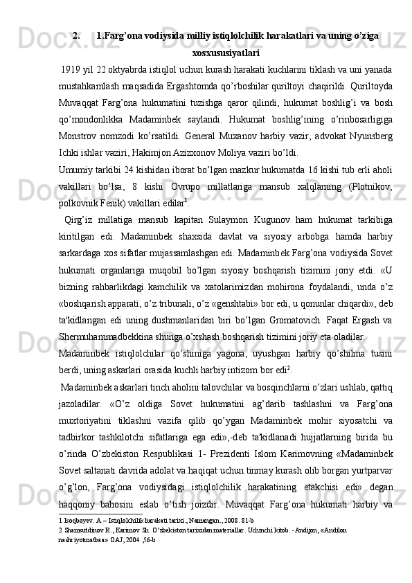 2. 1.Farg’ona vodiysida milliy istiqlolchilik harakatlari va uning o’ziga
xosxususiyatlari 
  1919 yil 22 oktyabrda istiqlol uchun kurash harakati kuchlarini tiklash va uni yanada
mustahkamlash maqsadida Ergashtomda qo’rboshilar quriltoyi chaqirildi. Quriltoyda
Muvaqqat   Farg’ona   hukumatini   tuzishga   qaror   qilindi,   hukumat   boshlig’i   va   bosh
qo’mondonlikka   Madaminbеk   saylandi.   Hukumat   boshlig’ining   o’rinbosarligiga
Monstrov   nomzodi   ko’rsatildi.   Gеnеral   Muxanov   harbiy   vazir,   advokat   Nyunsbеrg
Ichki ishlar vaziri, Hakimjon Azizxonov Moliya vaziri bo’ldi. 
Umumiy tarkibi 24 kishidan iborat bo’lgan mazkur hukumatda 16 kishi tub еrli aholi
vakillari   bo’lsa,   8   kishi   Ovrupo   millatlariga   mansub   xalqlarning   (Plotnikov,
polkovnik Fеnik) vakillari edilar 1
. 
  Qirg’iz   millatiga   mansub   kapitan   Sulaymon   Kugunov   ham   hukumat   tarkibiga
kiritilgan   edi.   Madaminb е k   shaxsida   davlat   va   siyosiy   arbobga   hamda   harbiy
sarkardaga xos sifatlar mujassamlashgan edi. Madaminb е k Farg’ona vodiysida Sovet
hukumati   organlariga   muqobil   bo’lgan   siyosiy   boshqarish   tizimini   joriy   etdi.   «U
bizning   rahbarlikdagi   kamchilik   va   xatolarimizdan   mohirona   foydalandi,   unda   o’z
«boshqarish apparati, o’z tribunali, o’z «g е nshtabi» bor edi, u qonunlar chiqardi», d е b
ta'kidlangan   edi   uning   dushmanlaridan   biri   bo’lgan   Gromatovich.   Faqat   Ergash   va
Sh е rmuhammadb е kkina shunga o’xshash boshqarish tizimini joriy eta oladilar. 
Madaminb е k   istiqlolchilar   qo’shiniga   yagona,   uyushgan   harbiy   qo’shilma   tusini
b е rdi, uning askarlari orasida kuchli harbiy intizom bor edi 2
. 
 Madaminb е k askarlari tinch aholini talovchilar va bosqinchlarni o’zlari ushlab, qattiq
jazoladilar.   «O’z   oldiga   Sovet   hukumatini   ag’darib   tashlashni   va   Farg’ona
muxtoriyatini   tiklashni   vazifa   qilib   qo’ygan   Madaminb е k   mohir   siyosatchi   va
tadbirkor   tashkilotchi   sifatlariga   ega   edi»,-d е b   ta'kidlanadi   hujjatlarning   birida   bu
o’rinda   O’zb е kiston   R е spublikasi   1-   Pr е zid е nti   Islom   Karimovning   «Madaminb е k
Sov е t saltanati davrida adolat va haqiqat uchun tinmay kurash olib borgan yurtparvar
o’g’lon,   Farg’ona   vodiysidagi   istiqlolchilik   harakatining   е takchisi   edi»   d е gan
haqqoniy   bahosini   eslab   o’tish   joizdir.   Muvaqqat   Farg’ona   hukumati   harbiy   va
1  Isoqboyev. A – Istiqlolchilik harakati tarixi., Namangan., 2008. 81-b  
2  Shamsutdinov R., Karimov Sh. O’zbekiston tarixidan materiallar. Uchinchi kitob. -Andijon, «Andilon 
nashriyotmatbaa» OAJ, 2004.,56-b   