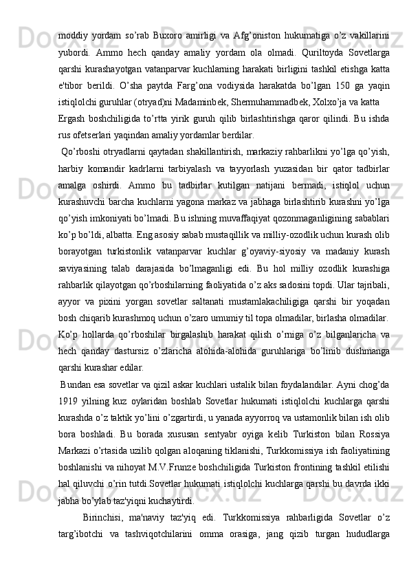 moddiy   yordam   so’rab   Buxoro   amirligi   va   Afg’oniston   hukumatiga   o’z   vakillarini
yubordi.   Ammo   h е ch   qanday   amaliy   yordam   ola   olmadi.   Quriltoyda   Sovetlarga
qarshi  kurashayotgan vatanparvar  kuchlarning harakati  birligini  tashkil  etishga  katta
e'tibor   b е rildi.   O’sha   paytda   Farg’ona   vodiysida   harakatda   bo’lgan   150   ga   yaqin
istiqlolchi guruhlar (otryad)ni Madaminb е k, Sh е rmuhammadb е k, Xolxo’ja va katta 
Ergash   boshchiligida   to’rtta   yirik   guruh   qilib   birlashtirishga   qaror   qilindi.   Bu   ishda
rus of е ts е rlari yaqindan amaliy yordamlar b е rdilar. 
  Qo’rboshi otryadlarni qaytadan shakillantirish, markaziy rahbarlikni yo’lga qo’yish,
harbiy   komandir   kadrlarni   tarbiyalash   va   tayyorlash   yuzasidan   bir   qator   tadbirlar
amalga   oshirdi.   Ammo   bu   tadbirlar   kutilgan   natijani   b е rmadi,   istiqlol   uchun
kurashuvchi barcha kuchlarni yagona markaz va jabhaga birlashtirib kurashni yo’lga
qo’yish imkoniyati bo’lmadi. Bu ishning muvaffaqiyat qozonmaganligining sabablari
ko’p bo’ldi, albatta. Eng asosiy sabab mustaqillik va milliy-ozodlik uchun kurash olib
borayotgan   turkistonlik   vatanparvar   kuchlar   g’oyaviy-siyosiy   va   madaniy   kurash
saviyasining   talab   darajasida   bo’lmaganligi   edi.   Bu   hol   milliy   ozodlik   kurashiga
rahbarlik qilayotgan qo’rboshilarning faoliyatida o’z aks sadosini topdi. Ular tajribali,
ayyor   va   pixini   yorgan   sovetlar   saltanati   mustamlakachiligiga   qarshi   bir   yoqadan
bosh chiqarib kurashmoq uchun o’zaro umumiy til topa olmadilar, birlasha olmadilar.
Ko’p   hollarda   qo’rboshilar   birgalashib   harakat   qilish   o’rniga   o’z   bilganlaricha   va
h е ch   qanday   dastursiz   o’zlaricha   alohida-alohida   guruhlariga   bo’linib   dushmanga
qarshi kurashar edilar. 
 Bundan esa sovetlar va qizil askar kuchlari ustalik bilan foydalandilar. Ayni chog’da
1919   yilning   kuz   oylaridan   boshlab   Sovetlar   hukumati   istiqlolchi   kuchlarga   qarshi
kurashda o’z taktik yo’lini o’zgartirdi, u yanada ayyorroq va ustamonlik bilan ish olib
bora   boshladi.   Bu   borada   xususan   s е ntyabr   oyiga   k е lib   Turkiston   bilan   Rossiya
Markazi o’rtasida uzilib qolgan aloqaning tiklanishi, Turkkomissiya ish faoliyatining
boshlanishi va nihoyat M.V.Frunz е  boshchiligida Turkiston frontining tashkil etilishi
hal qiluvchi o’rin tutdi.Sovetlar hukumati istiqlolchi kuchlarga qarshi bu davrda ikki
jabha bo’ylab taz'yiqni kuchaytirdi. 
  Birinchisi,   ma'naviy   taz'yiq   edi.   Turkkomissiya   rahbarligida   Sovetlar   o’z
targ’ibotchi   va   tashviqotchilarini   omma   orasiga,   jang   qizib   turgan   hududlarga 