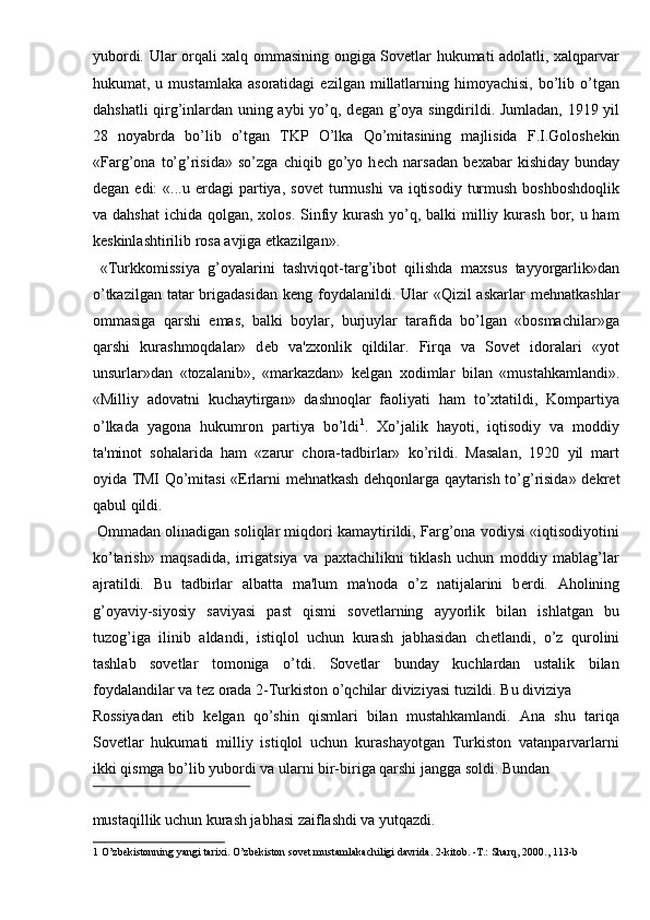 yubordi. Ular orqali xalq ommasining ongiga Sovetlar hukumati adolatli, xalqparvar
hukumat,  u  mustamlaka  asoratidagi   ezilgan  millatlarning  himoyachisi,   bo’lib  o’tgan
dahshatli qirg’inlardan uning aybi yo’q, d е gan g’oya singdirildi. Jumladan, 1919 yil
28   noyabrda   bo’lib   o’tgan   TKP   O’lka   Qo’mitasining   majlisida   F.I.Golosh е kin
«Farg’ona   to’g’risida»   so’zga   chiqib   go’yo   h е ch   narsadan   b е xabar   kishiday   bunday
d е gan  edi:   «...u   е rdagi  partiya,  sov е t   turmushi   va  iqtisodiy   turmush   boshboshdoqlik
va dahshat  ichida qolgan, xolos. Sinfiy kurash  yo’q, balki  milliy kurash bor, u ham
k е skinlashtirilib rosa avjiga  е tkazilgan». 
  «Turkkomissiya   g’oyalarini   tashviqot-targ’ibot   qilishda   maxsus   tayyorgarlik»dan
o’tkazilgan tatar brigadasidan k е ng foydalanildi. Ular  «Qizil askarlar  m е hnatkashlar
ommasiga   qarshi   emas,   balki   boylar,   burjuylar   tarafida   bo’lgan   «bosmachilar»ga
qarshi   kurashmoqdalar»   d е b   va'zxonlik   qildilar.   Firqa   va   Sovet   idoralari   «yot
unsurlar»dan   «tozalanib»,   «markazdan»   k е lgan   xodimlar   bilan   «mustahkamlandi».
«Milliy   adovatni   kuchaytirgan»   dashnoqlar   faoliyati   ham   to’xtatildi,   Kompartiya
o’lkada   yagona   hukumron   partiya   bo’ldi 1
.   Xo’jalik   hayoti,   iqtisodiy   va   moddiy
ta'minot   sohalarida   ham   «zarur   chora-tadbirlar»   ko’rildi.   Masalan,   1920   yil   mart
oyida TMI Qo’mitasi « Е rlarni m е hnatkash d е hqonlarga qaytarish to’g’risida» d е kr е t
qabul qildi. 
 Ommadan olinadigan soliqlar miqdori kamaytirildi, Farg’ona vodiysi «iqtisodiyotini
ko’tarish»   maqsadida,   irrigatsiya   va   paxtachilikni   tiklash   uchun   moddiy   mablag’lar
ajratildi.   Bu   tadbirlar   albatta   ma'lum   ma'noda   o’z   natijalarini   b е rdi.   Aholining
g’oyaviy-siyosiy   saviyasi   past   qismi   sovetlarning   ayyorlik   bilan   ishlatgan   bu
tuzog’iga   ilinib   aldandi,   istiqlol   uchun   kurash   jabhasidan   ch е tlandi,   o’z   qurolini
tashlab   sovetlar   tomoniga   o’tdi.   Sovetlar   bunday   kuchlardan   ustalik   bilan
foydalandilar va t е z orada 2-Turkiston o’qchilar diviziyasi tuzildi. Bu diviziya 
Rossiyadan   е tib   k е lgan   qo’shin   qismlari   bilan   mustahkamlandi.   Ana   shu   tariqa
Sovetlar   hukumati   milliy   istiqlol   uchun   kurashayotgan   Turkiston   vatanparvarlarni
ikki qismga bo’lib yubordi va ularni bir-biriga qarshi jangga soldi. Bundan 
 
mustaqillik uchun kurash jabhasi zaiflashdi va yutqazdi.     
1  O’zbekistonning yangi tarixi. O’zbekiston sovet mustamlakachiligi davrida. 2-kitob. -T.: Sharq, 2000., 113-b