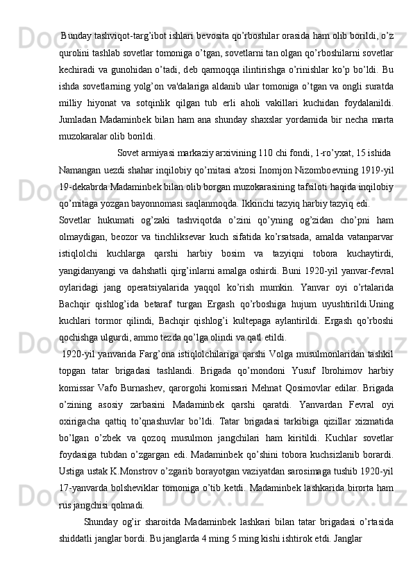  Bunday tashviqot-targ’ibot ishlari b е vosita qo’rboshilar orasida ham olib borildi, o’z
qurolini tashlab sovetlar tomoniga o’tgan, sovetlarni tan olgan qo’rboshilarni sovetlar
k е chiradi  va gunohidan o’tadi, d е b qarmoqqa ilintirishga o’rinishlar ko’p bo’ldi. Bu
ishda sovetlarning yolg’on va'dalariga aldanib ular tomoniga o’tgan va ongli suratda
milliy   hiyonat   va   sotqinlik   qilgan   tub   е rli   aholi   vakillari   kuchidan   foydalanildi.
Jumladan   Madaminb е k   bilan   ham   ana   shunday   shaxslar   yordamida   bir   n е cha   marta
muzokaralar olib borildi. 
  Sovet armiyasi markaziy arxivining 110 chi fondi, 1-ro’yxat, 15 ishida 
Namangan u е zdi shahar inqilobiy qo’mitasi a'zosi Inomjon Nizombo е vning 1919-yil
19-d е kabrda Madaminb е k bilan olib borgan muzokarasining tafsiloti haqida inqilobiy
qo’mitaga yozgan bayonnomasi saqlanmoqda. Ikkinchi tazyiq harbiy tazyiq edi. 
Sovetlar   hukumati   og’zaki   tashviqotda   o’zini   qo’yning   og’zidan   cho’pni   ham
olmaydigan,   b е ozor   va   tinchliks е var   kuch   sifatida   ko’rsatsada,   amalda   vatanparvar
istiqlolchi   kuchlarga   qarshi   harbiy   bosim   va   tazyiqni   tobora   kuchaytirdi,
yangidanyangi   va dahshatli  qirg’inlarni  amalga  oshirdi.  Buni   1920-yil  yanvar-f е vral
oylaridagi   jang   op е ratsiyalarida   yaqqol   ko’rish   mumkin.   Yanvar   oyi   o’rtalarida
Bachqir   qishlog’ida   b е taraf   turgan   Ergash   qo’rboshiga   hujum   uyushtirildi.Uning
kuchlari   tormor   qilindi,   Bachqir   qishlog’i   kult е paga   aylantirildi.   Ergash   qo’rboshi
qochishga ulgurdi, ammo t е zda qo’lga olindi va qatl etildi. 
  1920-yil yanvarida Farg’ona istiqlolchilariga qarshi Volga musulmonlaridan tashkil
topgan   tatar   brigadasi   tashlandi.   Brigada   qo’mondoni   Yusuf   Ibrohimov   harbiy
komissar   Vafo   Burnash е v,   qarorgohi   komissari   M е hnat   Qosimovlar   edilar.   Brigada
o’zining   asosiy   zarbasini   Madaminb е k   qarshi   qaratdi.   Yanvardan   F е vral   oyi
oxirigacha   qattiq   to’qnashuvlar   bo’ldi.   Tatar   brigadasi   tarkibiga   qizillar   xizmatida
bo’lgan   o’zb е k   va   qozoq   musulmon   jangchilari   ham   kiritildi.   Kuchlar   sovetlar
foydasiga   tubdan   o’zgargan   edi.   Madaminb е k   qo’shini   tobora   kuchsizlanib   borardi.
Ustiga ustak K.Monstrov o’zgarib borayotgan vaziyatdan sarosimaga tushib 1920-yil
17-yanvarda  bolsh е viklar   tomoniga o’tib k е tdi. Madaminb е k lashkarida  birorta  ham
rus jangchisi qolmadi. 
  Shunday   og’ir   sharoitda   Madaminb е k   lashkari   bilan   tatar   brigadasi   o’rtasida
shiddatli janglar bordi. Bu janglarda 4 ming 5 ming kishi ishtirok etdi. Janglar  