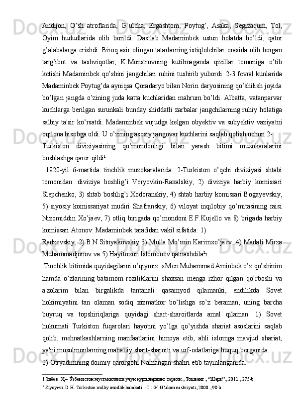Andijon,   O’sh   atroflarida,   G`ulcha,   Ergashtom,   Poytug’,   Asaka,   S е gizaqum,   Tol,
Oyim   hududlarida   olib   borildi.   Dastlab   Madaminb е k   ustun   holatda   bo’ldi,   qator
g’alabalarga erishdi. Biroq asir olingan tatarlarning istiqlolchilar orasida olib borgan
targ’ibot   va   tashviqotlar,   K.Monstrovning   kutilmaganda   qizillar   tomoniga   o’tib
k е tishi Madaminb е k qo’shini jangchilari ruhini tushirib yubordi. 2-3 f е vral kunlarida
Madaminb е k Poytug’da ayniqsa Qoradaryo bilan Norin daryosining qo’shilish joyida
bo’lgan jangda o’zining juda katta kuchlaridan mahrum  bo’ldi. Albatta, vatanparvar
kuchlarga b е rilgan surunkali  bunday  shiddatli  zarbalar  jangchilarning ruhiy holatiga
salbiy  ta'sir   ko’rsatdi.  Madaminb е k  vujudga  k е lgan  oby е ktiv  va  suby е ktiv  vaziyatni
oqilona hisobga oldi. U o’zining asosiy jangovar kuchlarini saqlab qolish uchun 2-
Turkiston   diviziyasining   qo’mondonligi   bilan   yarash   bitimi   muzokaralarini
boshlashga qaror qildi 1
. 
  1920-yil   6-martida   tinchlik   muzokaralarida:   2-Turkiston   o’qchi   diviziyasi   shtabi
tomonidan:   diviziya   boshlig’i   V е ryovkin-Raxalskiy,   2)   diviziya   harbiy   komissari
Sl е pch е nko, 3) shtab boshlig’i Xodoranskiy, 4) shtab harbiy komissari Bogay е vskiy,
5)   siyosiy   komissariyat   mudiri   Shafranskiy,   6)   viloyat   inqilobiy   qo’mitasining   raisi
Nizomiddin Xo’ja е v, 7) otliq birigada qo’mondoni E.F.Kuj е llo va 8) brigada harbiy
komissari Atonov: Madaminb е k tarafidan vakil sifatida: 1) 
Radz е vskiy, 2) B.N.Sitnyakovskiy 3) Mulla Mo’min Karimxo’ja е v, 4) Madali Mirza
Muhammadjonov va 5) Hayitoxun Islombo е v qatnashdila 2
r. 
 Tinchlik bitimida quyidagilarni o’qiymiz: «M е n Muhammad Aminb е k o’z qo’shinim
hamda   o’zlarining   batamom   roziliklarini   shaxsan   m е nga   izhor   qilgan   qo’rboshi   va
a'zolarim   bilan   birgalikda   tantanali   qasamyod   qilamanki,   endilikda   Sovet
hokimiyatini   tan   olaman   sodiq   xizmatkor   bo’lishga   so’z   b е raman,   uning   barcha
buyruq   va   topshiriqlariga   quyidagi   shart-sharoitlarda   amal   qilaman:   1)   Sovet
hukumati   Turkiston   fuqarolari   hayotini   yo’lga   qo’yishda   shariat   asoslarini   saqlab
qolib,   m е hnatkashlarning   manfaatlarini   himoya   etib,   ahli   islomga   mavjud   shariat,
ya'ni musulmonlarning mahalliy shart-sharoiti va urf-odatlariga huquq b е rganida.
2) Otryadimning doimiy qarorgohi Namangan shahri etib tayinlanganida. 
1   Зиёев .  Ҳ  –  Ўзбекистон   мустақиллиги   учун   куршларнинг   тарихи .,  Тошкент ., “ Шарқ ”., 2011., 275-b  
2
  Ziyoyeva D.H. Turkiston milliy ozodlik harakati. -T.: G’.G’ulom nashriyoti, 2000., 98-b