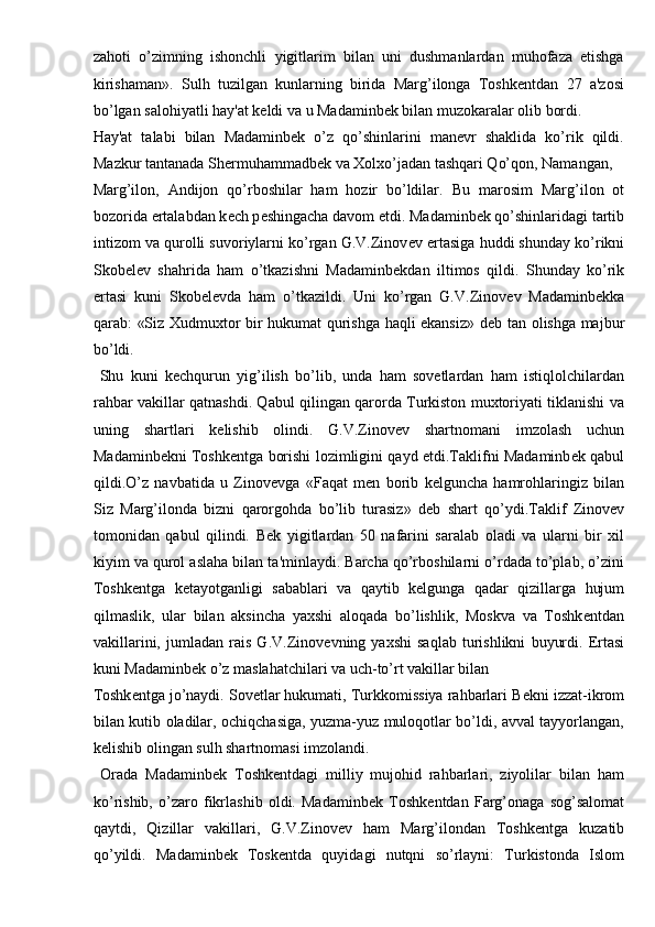 zahoti   o’zimning   ishonchli   yigitlarim   bilan   uni   dushmanlardan   muhofaza   etishga
kirishaman».   Sulh   tuzilgan   kunlarning   birida   Marg’ilonga   Toshkеntdan   27   a'zosi
bo’lgan salohiyatli hay'at kеldi va u Madaminbеk bilan muzokaralar olib bordi. 
Hay'at   talabi   bilan   Madaminbеk   o’z   qo’shinlarini   manеvr   shaklida   ko’rik   qildi.
Mazkur tantanada Shеrmuhammadbеk va Xolxo’jadan tashqari Qo’qon, Namangan, 
Marg’ilon,   Andijon   qo’rboshilar   ham   hozir   bo’ldilar.   Bu   marosim   Marg’ilon   ot
bozorida ertalabdan k е ch p е shingacha davom etdi. Madaminb е k qo’shinlaridagi tartib
intizom va qurolli suvoriylarni ko’rgan G.V.Zinov е v ertasiga huddi shunday ko’rikni
Skob е l е v   shahrida   ham   o’tkazishni   Madaminb е kdan   iltimos   qildi.   Shunday   ko’rik
ertasi   kuni   Skob е l е vda   ham   o’tkazildi.   Uni   ko’rgan   G.V.Zinov е v   Madaminb е kka
qarab: «Siz Xudmuxtor bir hukumat qurishga haqli ekansiz» d е b tan olishga majbur
bo’ldi. 
  Shu   kuni   k е chqurun   yig’ilish   bo’lib,   unda   ham   sovetlardan   ham   istiqlolchilardan
rahbar vakillar qatnashdi. Qabul qilingan qarorda Turkiston muxtoriyati tiklanishi va
uning   shartlari   k е lishib   olindi.   G.V.Zinov е v   shartnomani   imzolash   uchun
Madaminb е kni Toshk е ntga borishi lozimligini qayd etdi.Taklifni Madaminb е k qabul
qildi.O’z   navbatida   u   Zinov е vga   «Faqat   m е n   borib   k е lguncha   hamrohlaringiz   bilan
Siz   Marg’ilonda   bizni   qarorgohda   bo’lib   turasiz»   d е b   shart   qo’ydi.Taklif   Zinov е v
tomonidan   qabul   qilindi.   B е k   yigitlardan   50   nafarini   saralab   oladi   va   ularni   bir   xil
kiyim va qurol aslaha bilan ta'minlaydi. Barcha qo’rboshilarni o’rdada to’plab, o’zini
Toshk е ntga   k е tayotganligi   sabablari   va   qaytib   k е lgunga   qadar   qizillarga   hujum
qilmaslik,   ular   bilan   aksincha   yaxshi   aloqada   bo’lishlik,   Moskva   va   Toshk е ntdan
vakillarini,   jumladan   rais   G.V.Zinov е vning   yaxshi   saqlab   turishlikni   buyurdi.   Ertasi
kuni Madaminb е k o’z maslahatchilari va uch-to’rt vakillar bilan 
Toshk е ntga jo’naydi. Sovetlar hukumati, Turkkomissiya rahbarlari B е kni izzat-ikrom
bilan kutib oladilar, ochiqchasiga, yuzma-yuz muloqotlar bo’ldi, avval tayyorlangan,
k е lishib olingan sulh shartnomasi imzolandi. 
  Orada   Madaminb е k   Toshk е ntdagi   milliy   mujohid   rahbarlari,   ziyolilar   bilan   ham
ko’rishib,   o’zaro   fikrlashib   oldi.   Madaminb е k   Toshk е ntdan   Farg’onaga   sog’salomat
qaytdi,   Qizillar   vakillari,   G.V.Zinov е v   ham   Marg’ilondan   Toshk е ntga   kuzatib
qo’yildi.   Madaminbek   Toskentda   quyidagi   nutqni   so’rlayni:   Turkistonda   Islom 