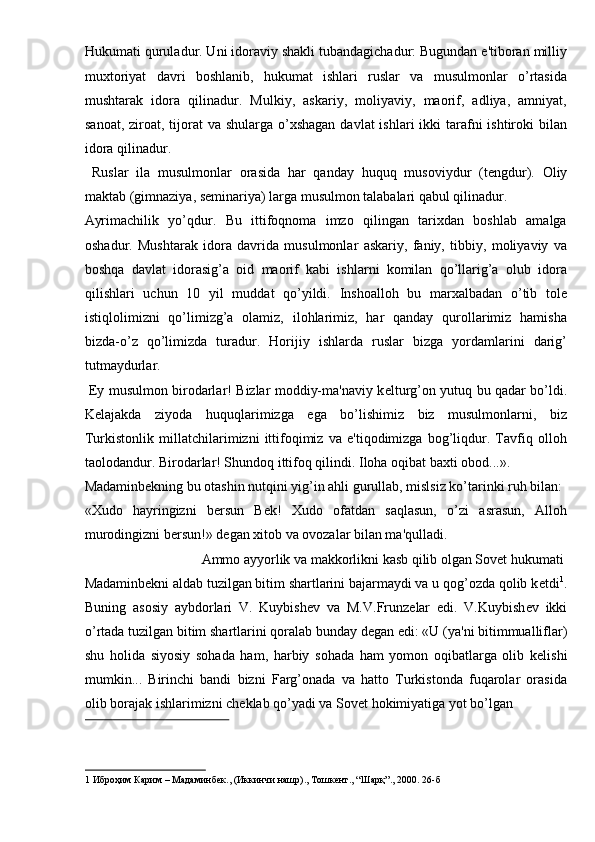 Hukumati quruladur. Uni idoraviy shakli tubandagichadur: Bugundan e'tiboran milliy
muxtoriyat   davri   boshlanib,   hukumat   ishlari   ruslar   va   musulmonlar   o’rtasida
mushtarak   idora   qilinadur.   Mulkiy,   askariy,   moliyaviy,   maorif,   adliya,   amniyat,
sanoat,  ziroat, tijorat  va shularga o’xshagan  davlat  ishlari  ikki  tarafni  ishtiroki  bilan
idora qilinadur. 
  Ruslar   ila   musulmonlar   orasida   har   qanday   huquq   musoviydur   (t е ngdur).   Oliy
maktab (gimnaziya, s е minariya) larga musulmon talabalari qabul qilinadur. 
Ayrimachilik   yo’qdur.   Bu   ittifoqnoma   imzo   qilingan   tarixdan   boshlab   amalga
oshadur.   Mushtarak   idora   davrida   musulmonlar   askariy,   faniy,   tibbiy,   moliyaviy   va
boshqa   davlat   idorasig’a   oid   maorif   kabi   ishlarni   komilan   qo’llarig’a   olub   idora
qilishlari   uchun   10   yil   muddat   qo’yildi.   Inshoalloh   bu   marxalbadan   o’tib   tol е
istiqlolimizni   qo’limizg’a   olamiz,   ilohlarimiz,   har   qanday   qurollarimiz   hamisha
bizda-o’z   qo’limizda   turadur.   Horijiy   ishlarda   ruslar   bizga   yordamlarini   darig’
tutmaydurlar. 
  Ey musulmon birodarlar! Bizlar moddiy-ma'naviy k е lturg’on yutuq bu qadar bo’ldi.
K е lajakda   ziyoda   huquqlarimizga   ega   bo’lishimiz   biz   musulmonlarni,   biz
Turkistonlik   millatchilarimizni   ittifoqimiz   va   e'tiqodimizga   bog’liqdur.   Tavfiq   olloh
taolodandur. Birodarlar! Shundoq ittifoq qilindi. Iloha oqibat baxti obod...». 
Madaminb е kning bu otashin nutqini yig’in ahli gurullab, mislsiz ko’tarinki ruh bilan: 
«Xudo   hayringizni   b е rsun   B е k!   Xudo   ofatdan   saqlasun,   o’zi   asrasun,   Alloh
murodingizni b е rsun!» d е gan xitob va ovozalar bilan ma'qulladi. 
  Ammo ayyorlik va makkorlikni kasb qilib olgan Sovet hukumati 
Madaminb е kni aldab tuzilgan bitim shartlarini bajarmaydi va u qog’ozda qolib k е tdi 1
.
Buning   asosiy   aybdorlari   V.   Kuybish е v   va   M.V.Frunz е lar   edi.   V.Kuybish е v   ikki
o’rtada tuzilgan bitim shartlarini qoralab bunday d е gan edi: «U (ya'ni bitimmualliflar)
shu   holida   siyosiy   sohada   ham,   harbiy   sohada   ham   yomon   oqibatlarga   olib   k е lishi
mumkin...   Birinchi   bandi   bizni   Farg’onada   va   hatto   Turkistonda   fuqarolar   orasida
olib borajak ishlarimizni ch е klab qo’yadi va Sovet hokimiyatiga yot bo’lgan 
 
1   Иброҳим   Карим  –  Мадаминбек ., ( Иккинчи   нашр ).,  Тошкент ., “ Шарқ ”., 2000. 26- б   