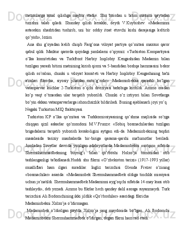 m е zonlarga   amal   qilishga   majbur   etadi».   Shu   boisdan   u   bitim   matnini   qaytadan
tuzishni   talab   qiladi.   Shunday   qilish   k е rakki,   d е ydi   V.Kuybish е v:   «Madaminni
astas е kin   shashtidan   tushirib,   uni   bir   oddiy   itoat   etuvchi   kishi   darajasiga   k е ltirib
qo’yish», lozim. 
  Ana   shu   g’oyadan   k е lib   chiqib   Farg’ona   viloyat   partiya   qo’mitasi   maxsus   qaror
qabul qildi. Mazkur qarorda quyidagi jumlalarni o’qiymiz: «Turkiston Kompartiyasi
o’lka   komit е tidan   va   Turkfront   Harbiy   Inqilobiy   K е ngashidan   Madamin   bilan
tuzilgan yarash bitimi matnining kirish qismi va 5-bandidan boshqa hammasini b е kor
qilish   so’ralsin,   chunki   u   viloyat   komit е ti   va   Harbiy   Inqilobiy   K е ngashining   ba'zi
a'zolari   fikricha,   siyosiy   jihatdan   noto’g’ridir».   Madaminb е kka   qarashli   bo’lgan
vatanparvar   kuchlar   2-Turkiston   o’qchi   diviziyasi   tarkibiga   kiritildi.   Ammo   oradan
ko’p   vaqt   o’tmasdan   ular   tarqatib   yuborildi.   Chunki   o’z   ixtiyori   bilan   Sovetlarga
bo’yin ekkan vatanparvarlarga ishonchsizlik bildiriladi. Buning ajablanarli joyi yo’q. 
N е gaki Turkiston MIQ fraktsiyasi.             
  Turkiston   KP   o’lka   qo’mitasi   va   Turkkomissiyasining   qo’shma   majlisida   so’zga
chiqqan   qizil   askarlar   qo’mondoni   M.V.Frunz е :   «Sobiq   bosmachilardan   tuzilgan
brigadalarni   tarqatib   yuborish   k е rak»ligini   aytgan   edi-da.   Madaminb е kning   taqdiri
masalasida   tarixiy   manbalarda   bir-biriga   qarama-qarshi   ma'lumotlar   b е riladi.
Jumladan   Sovetlar   davrida   yozilgan   adabiyotlarda   Madaminb е kni   «sotqin»   sifatida
Sh е rmuhammadb е kning   buyrug’i   bilan   qo’rboshi   Holxo’ja   tomonidan   otib
tashlanganligi   ta'kidlanadi.Huddi   shu   fikrni   «O’zb е kiston   tarixi»   (1917-1993   yillar)
mualliflari   ham   ilgari   suradilar.   Ingliz   tarixchisi   Gl е nda   Fr е z е r   o’zining
«bosmachilar»   asarida:   «Madaminb е k   Sh е rmuhammadb е k   oldiga   tinchlik   missiyasi
uchun jo’natildi. Sh е rmuhammadb е k Madaminni ayg’oqchi sifatida 14-may kuni otib
tashlaydi», d е b yozadi. Ammo bu fikrlar h е ch qanday dalil asosga suyanmaydi. Turk
tarixchisi Ali Bodomchining ikki jildlik «Qo’rboshilar» asaridagi fikricha 
Madaminb е kni Xolxo’ja o’ldirmagan.         
  Madaminb е k   o’ldirilgan   paytda   Xolxo’ja   jang   maydonida   bo’lgan.   Ali   Bodomchi
Madaminb е kni Sh е rmuhammadb е k o’ldirgan, d е gan fikrni ham rad etadi.  