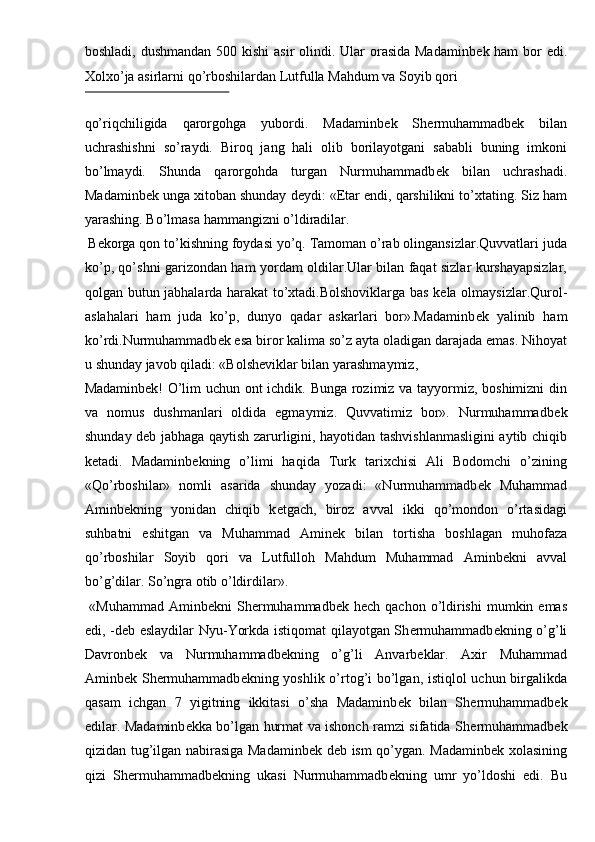 boshladi, dushmandan 500 kishi  asir  olindi. Ular  orasida Madaminb е k ham  bor  edi.
Xolxo’ja asirlarni qo’rboshilardan Lutfulla Mahdum va Soyib qori 
 
qo’riqchiligida   qarorgohga   yubordi.   Madaminb е k   Sh е rmuhammadb е k   bilan
uchrashishni   so’raydi.   Biroq   jang   hali   olib   borilayotgani   sababli   buning   imkoni
bo’lmaydi.   Shunda   qarorgohda   turgan   Nurmuhammadb е k   bilan   uchrashadi.
Madaminb е k unga xitoban shunday d е ydi: « Е tar endi, qarshilikni to’xtating. Siz ham
yarashing. Bo’lmasa hammangizni o’ldiradilar. 
 B е korga qon to’kishning foydasi yo’q. Tamoman o’rab olingansizlar.Quvvatlari juda
ko’p, qo’shni garizondan ham yordam oldilar.Ular bilan faqat sizlar kurshayapsizlar,
qolgan butun jabhalarda harakat to’xtadi.Bolshoviklarga bas k е la olmaysizlar.Qurol-
aslahalari   ham   juda   ko’p,   dunyo   qadar   askarlari   bor».Madaminb е k   yalinib   ham
ko’rdi.Nurmuhammadb е k esa biror kalima so’z ayta oladigan darajada emas. Nihoyat
u shunday javob qiladi: «Bolsh е viklar bilan yarashmaymiz, 
Madaminb е k! O’lim uchun ont ichdik. Bunga rozimiz va tayyormiz, boshimizni  din
va   nomus   dushmanlari   oldida   egmaymiz.   Quvvatimiz   bor».   Nurmuhammadb е k
shunday d е b jabhaga qaytish zarurligini, hayotidan tashvishlanmasligini aytib chiqib
k е tadi.   Madaminb е kning   o’limi   haqida   Turk   tarixchisi   Ali   Bodomchi   o’zining
«Qo’rboshilar»   nomli   asarida   shunday   yozadi:   «Nurmuhammadb е k   Muhammad
Aminb е kning   yonidan   chiqib   k е tgach,   biroz   avval   ikki   qo’mondon   o’rtasidagi
suhbatni   eshitgan   va   Muhammad   Amin е k   bilan   tortisha   boshlagan   muhofaza
qo’rboshilar   Soyib   qori   va   Lutfulloh   Mahdum   Muhammad   Aminb е kni   avval
bo’g’dilar. So’ngra otib o’ldirdilar». 
  «Muhammad  Aminb е kni  Sh е rmuhammadb е k h е ch qachon  o’ldirishi  mumkin emas
edi, -d е b eslaydilar Nyu-Yorkda istiqomat qilayotgan Sh е rmuhammadb е kning o’g’li
Davronb е k   va   Nurmuhammadb е kning   o’g’li   Anvarb е klar.   Axir   Muhammad
Aminb е k Sh е rmuhammadb е kning yoshlik o’rtog’i bo’lgan, istiqlol uchun birgalikda
qasam   ichgan   7   yigitning   ikkitasi   o’sha   Madaminb е k   bilan   Sh е rmuhammadb е k
edilar. Madaminb е kka bo’lgan hurmat va ishonch ramzi sifatida Sh е rmuhammadb е k
qizidan tug’ilgan nabirasiga Madaminb е k d е b ism qo’ygan. Madaminb е k xolasining
qizi   Sh е rmuhammadb е kning   ukasi   Nurmuhammadb е kning   umr   yo’ldoshi   edi.   Bu 