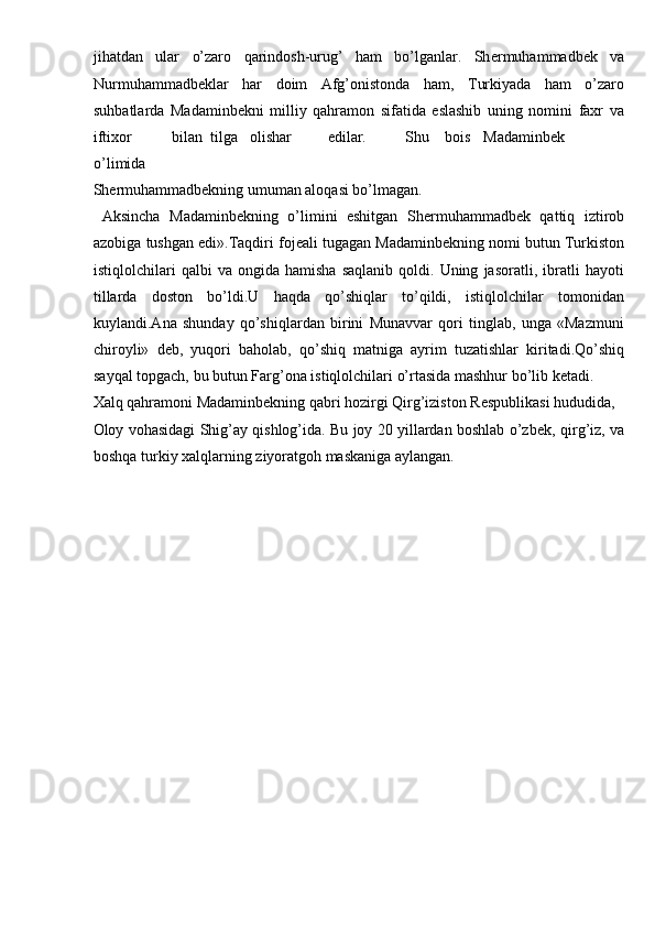 jihatdan   ular   o’zaro   qarindosh-urug’   ham   bo’lganlar.   Sh е rmuhammadb е k   va
Nurmuhammadb е klar   har   doim   Afg’onistonda   ham,   Turkiyada   ham   o’zaro
suhbatlarda   Madaminb е kni   milliy   qahramon   sifatida   eslashib   uning   nomini   faxr   va
iftixor  bilan  tilga  olishar  edilar.  Shu  bois  Madaminb е k  
o’limida 
Sh е rmuhammadb е kning umuman aloqasi bo’lmagan.       
  Aksincha   Madaminb е kning   o’limini   eshitgan   Sh е rmuhammadb е k   qattiq   iztirob
azobiga tushgan edi».Taqdiri foj е ali tugagan Madaminb е kning nomi butun Turkiston
istiqlolchilari   qalbi   va  ongida   hamisha   saqlanib   qoldi.  Uning   jasoratli,   ibratli   hayoti
tillarda   doston   bo’ldi.U   haqda   qo’shiqlar   to’qildi,   istiqlolchilar   tomonidan
kuylandi.Ana   shunday   qo’shiqlardan   birini   Munavvar   qori   tinglab,   unga   «Mazmuni
chiroyli»   d е b,   yuqori   baholab,   qo’shiq   matniga   ayrim   tuzatishlar   kiritadi.Qo’shiq
sayqal topgach, bu butun Farg’ona istiqlolchilari o’rtasida mashhur bo’lib k е tadi. 
Xalq qahramoni Madaminb е kning qabri hozirgi Qirg’iziston R е spublikasi hududida, 
Oloy vohasidagi Shig’ay qishlog’ida. Bu joy 20 yillardan boshlab o’zb е k, qirg’iz, va
boshqa turkiy xalqlarning ziyoratgoh maskaniga aylangan. 
 
 
 
 
 
 
 
 
 
 
 
 
 
 
  