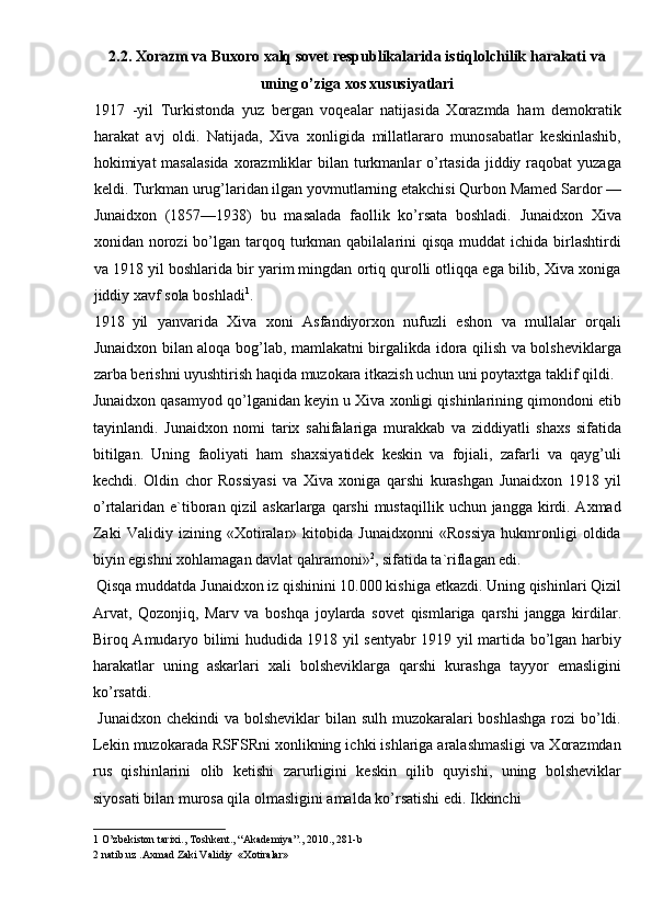 2.2. Xorazm va Buxoro xalq sovet respublikalarida istiqlolchilik harakati va 
uning o’ziga xos xususiyatlari 
1917 -yil   Turkistonda   yuz   bergan   voqealar   natijasida   Xorazmda   ham   demokratik
harakat   avj   oldi.   Natijada,   Xiva   xonligida   millatlararo   munosabatlar   keskinlashib,
hokimiyat  masalasida  xorazmliklar  bilan turkmanlar  o’rtasida jiddiy raqobat  yuzaga
keldi. Turkman urug’laridan ilgan yovmutlarning etakchisi Qurbon Mamed Sardor —
Junaidxon   (1857—1938)   bu   masalada   faollik   ko’rsata   boshladi.   Junaidxon   Xiva
xonidan norozi   bo’lgan  tarqoq  turkman  qabilalarini  qisqa  muddat   ichida birlashtirdi
va 1918 yil boshlarida bir yarim mingdan ortiq qurolli otliqqa ega bilib, Xiva xoniga
jiddiy xavf sola boshladi 1
. 
1918 yil   yanvarida   Xiva   xoni   Asfandiyorxon   nufuzli   eshon   va   mullalar   orqali
Junaidxon bilan aloqa bog’lab, mamlakatni birgalikda idora qilish va bolsheviklarga
zarba berishni uyushtirish haqida muzokara itkazish uchun uni poytaxtga taklif qildi. 
Junaidxon qasamyod qo’lganidan keyin u Xiva xonligi qishinlarining qimondoni etib
tayinlandi.   Junaidxon   nomi   tarix   sahifalariga   murakkab   va   ziddiyatli   shaxs   sifatida
bitilgan.   Uning   faoliyati   ham   shaxsiyatidek   keskin   va   fojiali,   zafarli   va   qayg’uli
kechdi.   Oldin   chor   Rossiyasi   va   Xiva   xoniga   qarshi   kurashgan   Junaidxon   1918   yil
o’rtalaridan e`tiboran qizil  askarlarga qarshi  mustaqillik  uchun jangga kirdi. Axmad
Zaki   Validiy   izining   «Xotiralar»   kitobida   Junaidxonni   «Rossiya   hukmronligi   oldida
biyin egishni xohlamagan davlat qahramoni» 2
, sifatida ta`riflagan edi. 
 Qisqa muddatda Junaidxon iz qishinini 10.000 kishiga etkazdi. Uning qishinlari Qizil
Arvat,   Qozonjiq,   Marv   va   boshqa   joylarda   sovet   qismlariga   qarshi   jangga   kirdilar.
Biroq Amudaryo bilimi hududida 1918 yil sentyabr 1919 yil martida bo’lgan harbiy
harakatlar   uning   askarlari   xali   bolsheviklarga   qarshi   kurashga   tayyor   emasligini
ko’rsatdi. 
  Junaidxon chekindi  va bolsheviklar bilan sulh muzokaralari  boshlashga  rozi  bo’ldi.
Lekin muzokarada RSFSRni xonlikning ichki ishlariga aralashmasligi va Xorazmdan
rus   qishinlarini   olib   ketishi   zarurligini   keskin   qilib   quyishi,   uning   bolsheviklar
siyosati bilan murosa qila olmasligini amalda ko’rsatishi edi. Ikkinchi 
1  O’zbekiston tarixi., Toshkent., “Akademiya”., 2010., 281-b  
2  natib.uz .Axmad Zaki Validiy  «Xotiralar»   